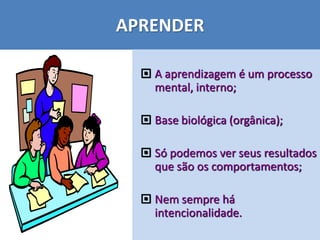 APRENDER
 A aprendizagem é um processo
mental, interno;
 Base biológica (orgânica);
 Só podemos ver seus resultados
que são os comportamentos;
 Nem sempre há
intencionalidade.
 