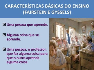 CARACTERÍSTICAS BÁSICAS DO ENSINO
(FAIRSTEIN E GYSSELS)
 Uma pessoa que aprende.
 Alguma coisa que se
aprende.
 Uma pessoa, o professor,
que faz alguma coisa para
que o outro aprenda
alguma coisa.
 