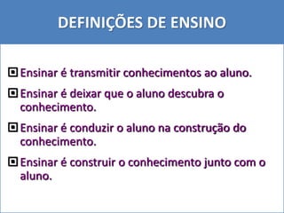 DEFINIÇÕES DE ENSINO
Ensinar é transmitir conhecimentos ao aluno.
Ensinar é deixar que o aluno descubra o
conhecimento.
Ensinar é conduzir o aluno na construção do
conhecimento.
Ensinar é construir o conhecimento junto com o
aluno.
 