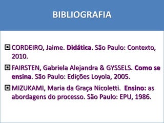 CORDEIRO, Jaime. Didática. São Paulo: Contexto,
2010.
FAIRSTEN, Gabriela Alejandra & GYSSELS. Como se
ensina. São Paulo: Edições Loyola, 2005.
MIZUKAMI, Maria da Graça Nicoletti. Ensino: as
abordagens do processo. São Paulo: EPU, 1986.
BIBLIOGRAFIA
 