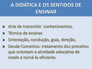A DIDÁTICA E OS SENTIDOS DE
ENSINAR
» Arte de transmitir conhecimentos.
» Técnica de ensinar.
» Orientação, condução, guia, direção.
» Desde Comenius: tratamento dos preceitos
que orientam a atividade educativa de
modo a torná-la eficiente.
 