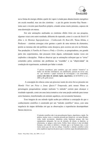 nova forma de energia obtida a partir do vapor é criada para abastecimento energético
em escala mundial, mas um dos cientistas – o pai do garoto inventor Ray Steam –
tenta usar o invento para benefício próprio, criando armas muito potentes, capazes de
uma destruição em massa.
           Em sete animações analisadas os cientistas obtêm êxito em sua pesquisa,
algumas vezes com outro resultado, diferente do esperado, como é o caso de Stitch! O
filme e As Meninas Superpoderosas - Conhecendo Os Beat-Alls. Nessa última, o
Professor – cientista consegue criar garotas a partir de uma mistura de elementos,
porém as mesmas não são perfeitas como desejava, pois ocorreu um erro na fórmula.
Nas produções A Família do Futuro e Pinky e Cérebro, os pesquisadores, em grande
parte dos experimentos, não possuem êxito algum, culminando muitas vezes em
explosões e decepções. Pode-se observar que as animações reforçam que os “erros”
cometidos pelos cientistas são problemas na “exatidão” e na “objetividade” da
condução do experimento, acabando por fadar o estudo.

                                    É preciso reconhecer, pelo contrário, que este carácter “tentativo” se
                                   traduz em dúvidas sistemáticas, em redefinições, procura de novas vias,
                                   etc. que mostram o papel essencial da investigação e da criatividade,
                                   contra toda ideia de método rígido, algorítmico. (CACHAPUZ et al.,
                                   2005, p.48, grifo nosso)

            A concepção de ciência como um processo isento de erros fez-se presente em
Mamãe Virei um Peixe e Jonny Quest-1ª Temporada, pois nesses filmes as
personagens pesquisadoras sempre realizam “o método” correto para alcançar o
resultado esperado, como em uma única tentativa criar uma poção antítodo para tornar
seres humanos, transformados em animais aquáticos, em novamente humanos.
           Essa imagem de um método rígido acaba por enfatizar a concepção de que o
conhecimento científico é construído por um “método científico” único, com uma
sequência de etapas definidas em que as observações e experiências desempenham
fatores decisivos.

                                   O método científico não é um procedimento lógico, algorítmico, rígido. Na
                                   prática, muitas vezes, o cientista procede por tentativas, vai numa direção,
                                   volta, mede novamente, abandona certas hipóteses porque não tem
                                   equipamento adequado, faz uso da intuição, dá chutes, se deprime, se
                                   entusiasma, se apega a uma teoria. Enfim, fazer ciência é uma atividade
                                   humana, com todos os defeitos e virtudes que o ser humano tem, e com
                                   muita teoria que ele tem na cabeça. Conceber o método científico como
                                   uma seqüência rigorosa de passos que o cientista segue disciplinadamente é

Ensaio – Pesq. Educ. Ciênc., dez. 2009, v.11, n.2
 