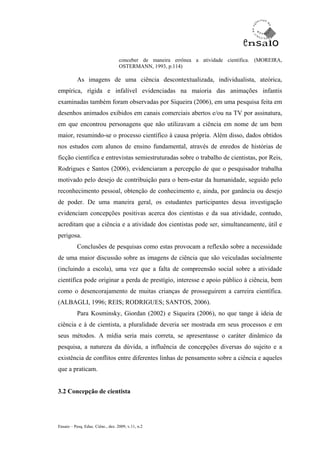 conceber de maneira errônea a atividade científica. (MOREIRA,
                                   OSTERMANN, 1993, p.114)

           As imagens de uma ciência descontextualizada, individualista, ateórica,
empírica, rígida e infalível evidenciadas na maioria das animações infantis
examinadas também foram observadas por Siqueira (2006), em uma pesquisa feita em
desenhos animados exibidos em canais comerciais abertos e/ou na TV por assinatura,
em que encontrou personagens que não utilizavam a ciência em nome de um bem
maior, resumindo-se o processo científico à causa própria. Além disso, dados obtidos
nos estudos com alunos de ensino fundamental, através de enredos de histórias de
ficção científica e entrevistas semiestruturadas sobre o trabalho de cientistas, por Reis,
Rodrigues e Santos (2006), evidenciaram a percepção de que o pesquisador trabalha
motivado pelo desejo de contribuição para o bem-estar da humanidade, seguido pelo
reconhecimento pessoal, obtenção de conhecimento e, ainda, por ganância ou desejo
de poder. De uma maneira geral, os estudantes participantes dessa investigação
evidenciam concepções positivas acerca dos cientistas e da sua atividade, contudo,
acreditam que a ciência e a atividade dos cientistas pode ser, simultaneamente, útil e
perigosa.
           Conclusões de pesquisas como estas provocam a reflexão sobre a necessidade
de uma maior discussão sobre as imagens de ciência que são veiculadas socialmente
(incluindo a escola), uma vez que a falta de compreensão social sobre a atividade
científica pode originar a perda de prestígio, interesse e apoio público à ciência, bem
como o desencorajamento de muitas crianças de prosseguirem a carreira científica.
(ALBAGLI, 1996; REIS; RODRIGUES; SANTOS, 2006).
           Para Kosminsky, Giordan (2002) e Siqueira (2006), no que tange à ideia de
ciência e à de cientista, a pluralidade deveria ser mostrada em seus processos e em
seus métodos. A mídia seria mais correta, se apresentasse o caráter dinâmico da
pesquisa, a natureza da dúvida, a influência de concepções diversas do sujeito e a
existência de conflitos entre diferentes linhas de pensamento sobre a ciência e aqueles
que a praticam.


3.2 Concepção de cientista




Ensaio – Pesq. Educ. Ciênc., dez. 2009, v.11, n.2
 