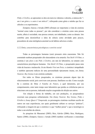 Pinky e Cérebro, ao apresentar os dois em meio às vidrarias e cálculos, a música diz “-
um é um gênio e o outro é um imbecil”, reforçando como gênio o ratinho que faz os
cálculos e os experimentos.
           Zompero, Garcia e Arruda (2005) afirmam ser importante a visão de cientista
“normal como todas as pessoas”, por não considerar o cientista como uma pessoa
neutra, alheia à sociedade, mas pessoa comum, um trabalhador, como as demais. Isto
contribui para desmistificar a ideia de ciência como atividade para poucos,
possuidores de uma inteligência anormal ou de hábitos adversos a todos.


3.2.2 Etnia, características psicológicas e convívio social


           Todas as personagens humanas (sete) possuem etnia caucasiana. Não foi
constatado nenhum pesquisador afro descendente e/ou amarelo. Em Stich! O Filme, o
cientista é um alien e em Pink e Cérebro, um rato de laboratório, no entanto com
características psicológicas humanas. Em Stitch! O Filme, o pesquisador passa uma
visão de loucura e melancolia. Já em Mamãe Virei um Peixe, o cientista é atrapalhado
e também apresenta indícios de uma personalidade tipicamente insana, em Jimmy
Neutron: Boy Genius é um cientista sonhador.
           Em todos os filmes pesquisados, os cientistas possuem algum tipo de
relacionamento social, pois convivem com pessoas, familiares ou não. Como exceção
há a cientista do filme A Família do Futuro, a qual demonstra, por seu
comportamento, estar tanto tempo num laboratório que perdeu as referências para se
relacionar com as pessoas, indicando reações exageradas de afeição aos outros.
           Em relação à forma de trabalho, em seis produções, os pesquisadores
exerciam suas pesquisas solitariamente. Em Jimmy Neutron: Boy Genius, Pinky e
Cérebro e Jonny Quest-1ª Temporada, as personagens cientistas recebiam auxílio de
outros em suas experiências, aos quais geralmente cabiam os serviços “práticos”,
reforçando a imagem de que o cientista é o que “melhor pensa” e que a tecnologia se
reduz a um artefato da ciência.
           As pesquisas de Massarani (2005); Reis, Galvão (2006); Reis, Rodrigues,
Santos (2006); Zompero, Garcia e Arruda (2005) também verificaram o estereótipo



Ensaio – Pesq. Educ. Ciênc., dez. 2009, v.11, n.2
 