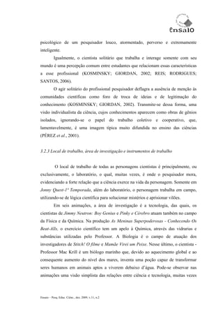 psicológico de um pesquisador louco, atormentado, perverso e extremamente
inteligente.
           Igualmente, o cientista solitário que trabalha e interage somente com seu
mundo é uma percepção comum entre estudantes que relacionam essas características
a esse profissional (KOSMINSKY; GIORDAN, 2002; REIS; RODRIGUES;
SANTOS, 2006).
           O agir solitário do profissional pesquisador deflagra a ausência de menção às
comunidades científicas como foro de troca de ideias e de legitimação do
conhecimento (KOSMINSKY; GIORDAN, 2002). Transmite-se dessa forma, uma
visão individualista da ciência, cujos conhecimentos aparecem como obras de gênios
isolados, ignorando-se o papel do trabalho coletivo e cooperativo, que,
lamentavelmente, é uma imagem típica muito difundida no ensino das ciências
(PÉREZ et al., 2001).


3.2.3 Local de trabalho, área de investigação e instrumentos de trabalho


           O local de trabalho de todas as personagens cientistas é principalmente, ou
exclusivamente, o laboratório, o qual, muitas vezes, é onde o pesquisador mora,
evidenciando a forte relação que a ciência exerce na vida da personagem. Somente em
Jonny Quest-1ª Temporada, além do laboratório, o personagem trabalha em campo,
utilizando-se de lógica científica para solucionar mistérios e aprisionar vilões.
           Em seis animações, a área de investigação é a tecnologia, das quais, os
cientistas de Jimmy Neutron: Boy Genius e Pinky e Cérebro atuam também no campo
da Física e da Química. Na produção As Meninas Superpoderosas - Conhecendo Os
Beat-Alls, o exercício científico tem um apelo à Química, através das vidrarias e
substâncias utilizadas pelo Professor. A Biologia é o campo de atuação dos
investigadores de Stitch! O filme e Mamãe Virei um Peixe. Nesse último, o cientista -
Professor Mac Krill é um biólogo marinho que, devido ao aquecimento global e ao
consequente aumento do nível dos mares, inventa uma poção capaz de transformar
seres humanos em animais aptos a viverem debaixo d’água. Pode-se observar nas
animações uma visão simplista das relações entre ciência e tecnologia, muitas vezes



Ensaio – Pesq. Educ. Ciênc., dez. 2009, v.11, n.2
 
