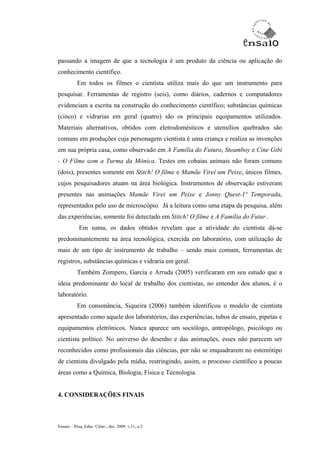 passando a imagem de que a tecnologia é um produto da ciência ou aplicação do
conhecimento científico.
           Em todos os filmes o cientista utiliza mais do que um instrumento para
pesquisar. Ferramentas de registro (seis), como diários, cadernos e computadores
evidenciam a escrita na construção do conhecimento científico; substâncias químicas
(cinco) e vidrarias em geral (quatro) são os principais equipamentos utilizados.
Materiais alternativos, obtidos com eletrodomésticos e utensílios quebrados são
comuns em produções cuja personagem cientista é uma criança e realiza as invenções
em sua própria casa, como observado em A Família do Futuro, Steamboy e Cine Gibi
- O Filme com a Turma da Mônica. Testes em cobaias animais não foram comuns
(dois), presentes somente em Stitch! O filme e Mamãe Virei um Peixe, únicos filmes,
cujos pesquisadores atuam na área biológica. Instrumentos de observação estiveram
presentes nas animações Mamãe Virei um Peixe e Jonny Quest-1ª Temporada,
representados pelo uso de microscópio. Já a leitura como uma etapa da pesquisa, além
das experiências, somente foi detectado em Stitch! O filme e A Família do Futur..
            Em suma, os dados obtidos revelam que a atividade do cientista dá-se
predominantemente na área tecnológica, exercida em laboratório, com utilização de
mais de um tipo de instrumento de trabalho – sendo mais comum, ferramentas de
registros, substâncias químicas e vidraria em geral.
           Também Zompero, Garcia e Arruda (2005) verificaram em seu estudo que a
ideia predominante do local de trabalho dos cientistas, no entender dos alunos, é o
laboratório.
           Em consonância, Siqueira (2006) também identificou o modelo de cientista
apresentado como aquele dos laboratórios, das experiências, tubos de ensaio, pipetas e
equipamentos eletrônicos. Nunca aparece um sociólogo, antropólogo, psicólogo ou
cientista político. No universo do desenho e das animações, esses não parecem ser
reconhecidos como profissionais das ciências, por não se enquadrarem no estereótipo
de cientista divulgado pela mídia, restringindo, assim, o processo científico a poucas
áreas como a Química, Biologia, Física e Tecnologia.


4. CONSIDERAÇÕES FINAIS



Ensaio – Pesq. Educ. Ciênc., dez. 2009, v.11, n.2
 