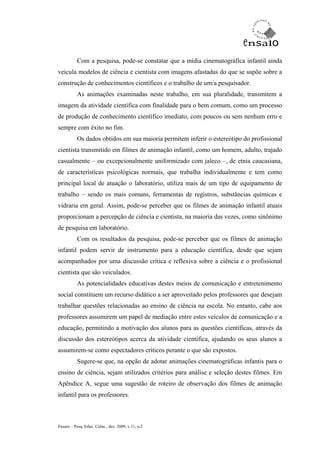 Com a pesquisa, pode-se constatar que a mídia cinematográfica infantil ainda
veicula modelos de ciência e cientista com imagens afastadas do que se supõe sobre a
construção de conhecimentos científicos e o trabalho de um/a pesquisador.
           As animações examinadas neste trabalho, em sua pluralidade, transmitem a
imagem da atividade científica com finalidade para o bem comum, como um processo
de produção de conhecimento científico imediato, com poucos ou sem nenhum erro e
sempre com êxito no fim.
           Os dados obtidos em sua maioria permitem inferir o estereótipo do profissional
cientista transmitido em filmes de animação infantil, como um homem, adulto, trajado
casualmente – ou excepcionalmente uniformizado com jaleco –, de etnia caucasiana,
de características psicológicas normais, que trabalha individualmente e tem como
principal local de atuação o laboratório, utiliza mais de um tipo de equipamento de
trabalho – sendo os mais comuns, ferramentas de registros, substâncias químicas e
vidraria em geral. Assim, pode-se perceber que os filmes de animação infantil atuais
proporcionam a percepção de ciência e cientista, na maioria das vezes, como sinônimo
de pesquisa em laboratório.
           Com os resultados da pesquisa, pode-se perceber que os filmes de animação
infantil podem servir de instrumento para a educação científica, desde que sejam
acompanhados por uma discussão crítica e reflexiva sobre a ciência e o profissional
cientista que são veiculados.
           As potencialidades educativas destes meios de comunicação e entretenimento
social constituem um recurso didático a ser aproveitado pelos professores que desejam
trabalhar questões relacionadas ao ensino de ciência na escola. No entanto, cabe aos
professores assumirem um papel de mediação entre estes veículos de comunicação e a
educação, permitindo a motivação dos alunos para as questões científicas, através da
discussão dos estereótipos acerca da atividade científica, ajudando os seus alunos a
assumirem-se como espectadores críticos perante o que são expostos.
           Sugere-se que, na opção de adotar animações cinematográficas infantis para o
ensino de ciência, sejam utilizados critérios para análise e seleção destes filmes. Em
Apêndice A, segue uma sugestão de roteiro de observação dos filmes de animação
infantil para os professores.



Ensaio – Pesq. Educ. Ciênc., dez. 2009, v.11, n.2
 