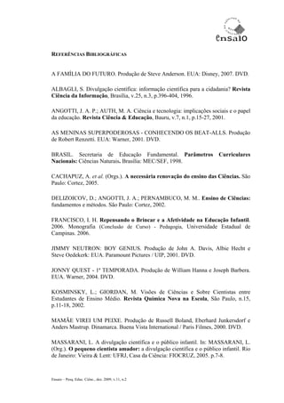 REFERÊNCIAS BIBLIOGRÁFICAS


A FAMÍLIA DO FUTURO. Produção de Steve Anderson. EUA: Disney, 2007. DVD.

ALBAGLI, S. Divulgação científica: informação científica para a cidadania? Revista
Ciência da Informação, Brasília, v.25, n.3, p.396-404, 1996.

ANGOTTI, J. A. P.; AUTH, M. A. Ciência e tecnologia: implicações sociais e o papel
da educação. Revista Ciência & Educação, Bauru, v.7, n.1, p.15-27, 2001.

AS MENINAS SUPERPODEROSAS - CONHECENDO OS BEAT-ALLS. Produção
de Robert Renzetti. EUA: Warner, 2001. DVD.

BRASIL. Secretaria de Educação Fundamental. Parâmetros                 Curriculares
Nacionais: Ciências Naturais. Brasília: MEC/SEF, 1998.

CACHAPUZ, A. et al. (Orgs.). A necessária renovação do ensino das Ciências. São
Paulo: Cortez, 2005.

DELIZOICOV, D.; ANGOTTI, J. A.; PERNAMBUCO, M. M.. Ensino de Ciências:
fundamentos e métodos. São Paulo: Cortez, 2002.

FRANCISCO, I. H. Repensando o Brincar e a Afetividade na Educação Infantil.
2006. Monografia (Conclusão de Curso) - Pedagogia, Universidade Estadual de
Campinas. 2006.

JIMMY NEUTRON: BOY GENIUS. Produção de John A. Davis, Albie Hecht e
Steve Oedekerk: EUA. Paramount Pictures / UIP, 2001. DVD.

JONNY QUEST - 1ª TEMPORADA. Produção de William Hanna e Joseph Barbera.
EUA. Warner, 2004. DVD.

KOSMINSKY, L.; GIORDAN, M. Visões de Ciências e Sobre Cientistas entre
Estudantes de Ensino Médio. Revista Química Nova na Escola, São Paulo, n.15,
p.11-18, 2002.

MAMÃE VIREI UM PEIXE. Produção de Russell Boland, Eberhard Junkersdorf e
Anders Mastrup. Dinamarca. Buena Vista International / Paris Filmes, 2000. DVD.

MASSARANI, L. A divulgação científica e o público infantil. In: MASSARANI, L.
(Org.). O pequeno cientista amador: a divulgação científica e o público infantil. Rio
de Janeiro: Vieira & Lent: UFRJ, Casa da Ciência: FIOCRUZ, 2005. p.7-8.



Ensaio – Pesq. Educ. Ciênc., dez. 2009, v.11, n.2
 