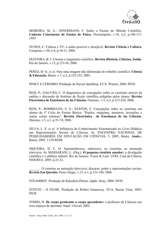 MOREIRA, M. A.; OSTERMANN, F. Sobre o Ensino do Método Científico.
Caderno Catarinense de Ensino de Física, Florianópolis, v.10, n.2, p.108-117,
1993.

NUNES, C. Ciência e TV: a união possível e desejável. Revista Ciência e Cultura,
Campinas, v.58, n.4, p.10-11, 2006.

OLIVEIRA, B. J. Cinema e imaginário científico. Revista História, Ciências, Saúde,
Rio de Janeiro, v.13, p.133-50, 2006.

PÉREZ, D. G. et al. Para uma imagem não deformada do trabalho científico. Ciência
& Educação, Bauru, v.7, n.2, p.125-153, 2001.

PINKY E CÉREBRO. Produção de Steven Spielberg. EUA: Warner, 2006. DVD.

REIS, P.; GALVÃO, C. O diagnóstico de concepções sobre os cientistas através da
análise e discussão de histórias de ficção científica redigidas pelos alunos. Revista
Electrónica de Enseñanza de las Ciências, Ourense, v.5, n.2, p.213-234, 2006.

REIS, P.; RODRIGUES, S. E.; SANTOS, F. Concepções sobre os cientistas em
alunos do 1º Ciclo do Ensino Básico: “Poções, máquinas, monstros, invenções e
outras coisas malucas”. Revista Electrónica de Enseñanza de las Ciências,
Ourense, v.5, n.1, p.51-74, 2006.

SILVA, L. P. et al. A Influência do Conhecimento Sistematizado no Livro Didático
nas Representações Sociais de Ciências. In: ENCONTRO NACIONAL DE
PESQUISADORES EM EDUCAÇÃO EM CIÊNCIAS, 5, 2005, Bauru. Anais...
Bauru, 2005. 1 CD-ROM.

SIQUEIRA, D. C. O. Superpoderosos, submissos: os cientistas na animação
televisiva. In: MASSARANI, L. (Org.). O pequeno cientista amador: a divulgação
científica e o público infantil. Rio de Janeiro: Vieira & Lent: UFRJ, Casa da Ciência:
FIOCRUZ, 2005. p.23-32.

______. O cientista na animação televisiva: discurso, poder e representações sociais.
Revista Em Questão, Porto Alegre, v.12, n.1, p.131-148, 2006.

STEAMBOY. Produção de Katsuhiro Ôtomo. Japão: Sony, 2004. DVD.

STITCH! - O FILME. Produção de Robert Gannaway. EUA: Buena Vista, 2003.
DVD.

TOMIO, D. De corpo praticante a corpo aprendente: o professor de Ciências nos
seus espaços de aprender. Itajaí: Univali, 2002.

Ensaio – Pesq. Educ. Ciênc., dez. 2009, v.11, n.2
 