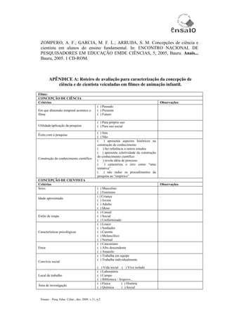 ZOMPERO, A. F.; GARCIA, M. F. L.; ARRUDA, S. M. Concepções de ciência e
 cientista em alunos do ensino fundamental. In: ENCONTRO NACIONAL DE
 PESQUISADORES EM EDUCAÇÃO EMDE CIÊNCIAS, 5, 2005, Bauru. Anais...
 Bauru, 2005. 1 CD-ROM.



        APÊNDICE A: Roteiro de avaliação para caracterização da concepção de
           ciência e de cientista veiculadas em filmes de animação infantil.

Filme:
CONCEPÇÃO DE CIÊNCIA
Critérios                                                                                 Observações
                                               ( ) Passado
Em que dimensão temporal acontece o            ( ) Presente
filme                                          ( ) Futuro

                                               ( ) Para próprio uso
Utilidade/aplicação da pesquisa                ( ) Para uso social
                                               ( ) Sim
Êxito com a pesquisa
                                               ( ) Não
                                               (    ) apresenta aspectos históricos na
                                               construção do conhecimento
                                               ( ) faz referência a outros estudos
                                               ( ) apresenta coletividade da construção
                                               do conhecimento científico
Construção do conhecimento científico
                                               ( ) revela idéia de processo
                                               (    ) caracteriza o erro como “uma
                                               tentativa”
                                               ( ) não reduz os procedimentos da
                                               pesquisa ao “empírico”
CONCEPÇÃO DE CIENTISTA
Critérios                                                                                 Observações
Sexo:                                          ( ) Masculino
                                               ( ) Feminino
                                               ( ) Criança                                .
Idade aproximada:
                                               ( ) Jovem
                                               ( ) Adulto
                                               ( ) Idoso
                                               ( ) Casual
Estilo de roupa                                ( ) Social
                                               ( ) Uniformizado
                                               ( ) Louco
                                               ( ) Sonhador
Características psicológicas                   ( ) Carente
                                               ( ) Melancólico
                                               ( ) Normal
                                               ( ) Caucasiano
Etnia                                          ( ) Afro descendente
                                               ( ) Amarelo
                                               ( ) Trabalha em equipe
                                               ( ) Trabalha individualmente
Convívio social
                                               (    ) Vida social ( ) Vive isolado
                                               (   ) Laboratório
Local de trabalho                              (   ) Campo
                                               (   ) Biblioteca / Arquivo...
                                               (   ) Física        ( ) História
Área de investigação
                                               (   ) Química       ( ) Social


 Ensaio – Pesq. Educ. Ciênc., dez. 2009, v.11, n.2
 