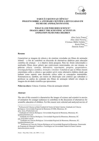 O QUE É E QUEM FAZ CIÊNCIA?
       IMAGENS SOBRE A ATIVIDADE CIENTÍFICA DIVULGADAS EM
                  FILMES DE ANIMAÇÃO INFANTIL

                          WHAT IS AND WHO DOES SCIENCE?
                      IMAGES ABOUT THE SCIENTIFIC ACTIVITY IN
                          ANIMATION FILMS FOR CHILDREN

                                                                           Aline Luiza Tomazi*
                                                                          Aline Julyê Pereira**
                                                                   Cristiane Müller Schüler***
                                                                                Karin Piske****
                                                                            Daniela Tomio*****


Resumo

Caracterizar as imagens de ciência e de cientista veiculadas em filmes de animação
infantil – a fim de contribuir na discussão de alternativas didáticas para educação
científica de crianças – é o objetivo desta pesquisa. Para tal, foram selecionados e
analisados filmes desse gênero que contivessem mencionadas, em sua sinopse, as
palavras ciência, cientista, laboratório, experimento, pesquisa, pesquisadores,
investigação/lógica científica, invenção e inventor. Concluiu-se que os filmes trazem
estereótipos sobre a ciência e que podem servir como alternativa didática desde que
tenham como suporte uma discussão crítica sobre as concepções transmitidas.
Sistematizou-se, também, um roteiro de observação com critérios que subsidiem o
professor na análise do conteúdo dos filmes de animação infantil em relação às
imagens da atividade científica que apresentam.

Palavras-chave: Ciência. Cientista. Filme de animação infantil.


Abstract

The aim of this research is characterize the images of science and scientist in movies
of animation for younger audiences to contribute in the discussion of alternatives for
scientific education of children. For this reason were selected and analyzed movies of

*
  Professora de Ciências na Rede Estadual de Ensino de Santa Catarina. Graduada em Ciências
Biológicas. Universidade Regional de Blumenau (FURB), Blumenau, SC.
aline_luiza_05@hotmail.com
**
   Graduada em Ciências Biológicas. Universidade Regional de Blumenau, Blumenau, SC.
lynokaa@hotmail.com
***
    Graduada em Ciências Biológicas. Universidade Regional de Blumenau, Blumenau, SC.
cris_hz@yahoo.com.br
****
     Graduada em Ciências Biológicas. Universidade Regional de Blumenau, Blumenau, SC.
karinbio@hotmail.com
*****
      Professora no Curso de Ciências Biológicas na Universidade Regional de Blumenau. Doutoranda
do Programa de Educação Científica e Tecnológica na Universidade Federal de Santa Catarina.
danitomio@terra.com.br

Ensaio – Pesq. Educ. Ciênc., dez. 2009, v.11, n.2
 