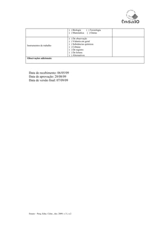 ( ) Biologia   ( ) Tecnologia
                                               ( ) Matemática ( ) Outras

                                               (   ) De observação
                                               (   ) Vidraria em geral
                                               (   ) Substâncias químicas
Instrumentos de trabalho
                                               (   ) Cobaias
                                               (   ) De registro
                                               (   ) De leitura
                                               (   ) Alternativos
Observações adicionais:




 Data de recebimento: 06/05/09
 Data de aprovação: 28/08/09
 Data de versão final: 07/09/09




 Ensaio – Pesq. Educ. Ciênc., dez. 2009, v.11, n.2
 