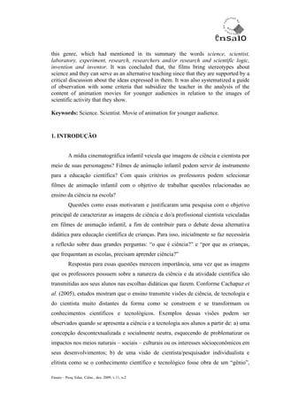 this genre, which had mentioned in its summary the words science, scientist,
laboratory, experiment, research, researchers and/or research and scientific logic,
invention and inventor. It was concluded that, the films bring stereotypes about
science and they can serve as an alternative teaching since that they are supported by a
critical discussion about the ideas expressed in them. It was also systematized a guide
of observation with some criteria that subsidize the teacher in the analysis of the
content of animation movies for younger audiences in relation to the images of
scientific activity that they show.

Keywords: Science. Scientist. Movie of animation for younger audience.



1. INTRODUÇÃO


           A mídia cinematográfica infantil veicula que imagens de ciência e cientista por
meio de suas personagens? Filmes de animação infantil podem servir de instrumento
para a educação científica? Com quais critérios os professores podem selecionar
filmes de animação infantil com o objetivo de trabalhar questões relacionadas ao
ensino da ciência na escola?
           Questões como essas motivaram e justificaram uma pesquisa com o objetivo
principal de caracterizar as imagens de ciência e do/a profissional cientista veiculadas
em filmes de animação infantil, a fim de contribuir para o debate dessa alternativa
didática para educação científica de crianças. Para isso, inicialmente se faz necessária
a reflexão sobre duas grandes perguntas: “o que é ciência?” e “por que as crianças,
que frequentam as escolas, precisam aprender ciência?”
           Respostas para essas questões merecem importância, uma vez que as imagens
que os professores possuem sobre a natureza da ciência e da atividade científica são
transmitidas aos seus alunos nas escolhas didáticas que fazem. Conforme Cachapuz et
al. (2005), estudos mostram que o ensino transmite visões de ciência, de tecnologia e
do cientista muito distantes da forma como se constroem e se transformam os
conhecimentos científicos e tecnológicos. Exemplos dessas visões podem ser
observados quando se apresenta a ciência e a tecnologia aos alunos a partir de: a) uma
concepção descontextualizada e socialmente neutra, esquecendo de problematizar os
impactos nos meios naturais – sociais – culturais ou os interesses sócioeconômicos em
seus desenvolvimentos; b) de uma visão de cientista/pesquisador individualista e
elitista como se o conhecimento científico e tecnológico fosse obra de um “gênio”,

Ensaio – Pesq. Educ. Ciênc., dez. 2009, v.11, n.2
 