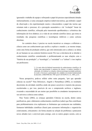 ignorando o trabalho de equipe e reforçando o papel de pessoas especialmente dotadas
intelectualmente; c) uma concepção empírico-indutivista-teórica, que defende o papel
da observação e da experimentação neutra e desconsidera o papel das teorias que
orientam todo o processo; d) a percepção acumulativa e de “evolução” linear do
conhecimento científico, reforçada pela transmissão aproblemática e a-histórica das
informações do livro didático; e) a visão de um método científico único, que torna os
resultados das pesquisas científicas e tecnológicas infalíveis e como certezas
absolutas.
           Ao contrário disso, é preciso na escola incentivar as crianças a refletirem a
ciência como um conhecimento que auxilia a explicar o mundo e, ao mesmo tempo,
como uma forma de produção coletiva, que está sintonizada com a cultura e as ideias
do ser humano no seu contexto histórico-social. Por isso a relevância de se abordar o
conhecimento científico considerando e problematizando as suas relações com a
“história da sua produção”, a “tecnologia”, a “sociedade” e a “cultura” e isso implica
aos professores:

                                   [...] ir mais além da habitual transmissão de conhecimentos científicos, de
                                   incluir uma aproximação à natureza da ciência e à prática científica e,
                                   sobretudo, de enfatizar as relações ciência-tecnologia-sociedade-ambiente,
                                   de modo a favorecer a participação dos cidadãos na tomada fundamentada
                                   de decisões. (AIKENHEAD, 1985 apud CACHAPUZ et al., 2005, p.23).

     Nessa perspectiva, pode-se refletir sobre outra pergunta, “por que aprender
ciências na escola?” Para Delizoicov, Angotti e Pernambuco (2002), os resultados
decorrentes da atividade científica ainda são pouco acessíveis à maioria das pessoas
escolarizadas e, por isso, passíveis de uso e compreensão acríticos e ingênuos,
evocando a necessidade de um ensino que possibilite os estudantes incorporarem no
seu universo a ciência como cultura.
     Para Tomio (2002), as crianças aprendem Ciências na escola, dentre outras
justificativas, para: elaborarem conhecimentos científicos (saber) que lhes contribuam
para problematizarem e/ou explicarem os fenômenos que acontecem nas realidades;
formarem habilidades científicas (fazer) para acessarem informações e organizá-las
criativamente, criticamente e de forma atuante na solução de problemas e praticarem
novas atitudes (ser e conviver) para consigo, com os outros grupos sociais, com as



Ensaio – Pesq. Educ. Ciênc., dez. 2009, v.11, n.2
 