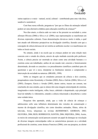 outras espécies e o meio – natural, social, cultural – contribuindo para uma vida ética,
saudável e sustentável.
           Com base nessa reflexão, pergunta-se “por que os filmes de animação infantil
podem ser uma alternativa didática para educação científica de crianças?”
           Nos dias atuais, a ciência cada vez mais se faz presente na sociedade e, como
afirmam Oliveira (2006) e Silva et al. (2006), suas representações se manifestam em
diversas expressões culturais. Essas demonstrações devem-se muito à mídia, a qual
tem atuado sob diferentes perspectivas na divulgação científica, fazendo com que a
concepção de ciência deixasse de ser restrita ao ambiente escolar e se manifestasse em
todos os locais sociais.
           No entanto, ainda é na escola que as crianças podem ter uma relação mais
concreta com o estudo da ciência, através da ação mediada exercida pelo professor.
Assim, a ciência precisa ser mostrada ao aluno como uma atividade humana e o
cientista como um trabalhador, ambos de um mundo real, concreto e historicamente
determinado, devendo os conceitos e os procedimentos científicos contribuir para ele
questionar o que vê e ouve, interpretar os fenômenos naturais e compreender a
intervenção da sociedade na natureza. (BRASIL, 1998).
           Sobre as imagens que os estudantes possuem da ciência e do/a cientista,
pesquisadores como Kosminsky e Giordan (2002); Reis e Galvão (2006); Silva et al.
(2005); Zompero, Garcia e Arruda (2005), dentre outros, trazem em comum, nas
conclusões de seus estudos, que os alunos têm uma imagem estereotipada do cientista,
imaginando-o muito inteligente, velho, louco, cabeludo e despenteado, cujo principal
local de trabalho é o laboratório, estando a ciência relacionada a descobertas e como
uma verdade única.
           Pesquisas têm apontado, ainda, que a visão de ciência de crianças e
adolescentes sofre uma influência determinante dos veículos de comunicação e
mesmo da divulgação científica, tais como desenhos animados, filmes, séries de
televisão, livros, telejornais ou revistas (KOSMINSKY; GIORDAN, 2002;
OLIVEIRA, 2006; REIS; RODRIGUES; SANTOS, 2006; SIQUEIRA, 2006). Assim,
os meios de comunicação social parecem assumir um papel de destaque na veiculação
de diversas imagens estereotipadas sobre as características pessoais ou a atividade
profissional do cientista, como destaca Francisco (2006), com sua pesquisa, ao alertar


Ensaio – Pesq. Educ. Ciênc., dez. 2009, v.11, n.2
 