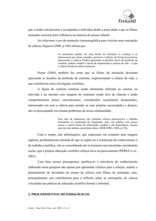 que a mídia está presente e acompanha o indivíduo desde a tenra idade e que os filmes
animados exercem forte influência na maneira do pensar infantil.
           Ao relacionar o uso de animação cinematográfica para veicular uma concepção
de ciência, Siqueira (2006, p.145) afirma que:

                                   As animações podem ser uma forma de estimular as crianças a se
                                   interessarem por temas variados, inclusive a ciência, de forma provocativa,
                                   interessante e criativa. Podem apresentar os desafios éticos da profissão de
                                   cientista, podem cumprir a tarefa de reaproximar a ciência da vida – o que
                                   a ciência moderna tentou distanciar.

           Nunes (2006) também faz notar que os filmes de animação deveriam
apresentar os desafios da profissão de cientista, reaproximando a ciência da vida, o
que contribuiria com a divulgação científica.
           A figura do cientista continua sendo fartamente utilizada no cinema, na
televisão e na internet com imagens de cientistas sendo alvo de chacota e tendo
comportamentos pouco convencionais, considerados socialmente desajustados,
interessados em usar a ciência para atender às suas próprias necessidades e desejos,
não se preocupando em retratar problemas da nossa cotidianidade.

                                   Esse tipo de tratamento [do cientista] reforça preconceitos e trabalha
                                   fortemente na construção do imaginário, pois, um público com pouco
                                   acesso a outras fontes de informação, tenderá a dar importância, mesmo
                                   que eles não tenham consciência disso. (SIQUEIRA, 2006, p.136).

           Com o tempo, tais deformações, que expressam em conjunto uma imagem
ingênua, profundamente afastada do que se supõe ser a construção do conhecimento e
do trabalho científico, vão se consolidando até se tornarem um estereótipo socialmente
aceito, que a própria educação científica reforça ativa ou passivamente (PÉREZ et al.,
2001).
           Com base nesses pressupostos, justifica-se a relevância do conhecimento
elaborado nessa pesquisa não apenas por apresentar critérios para a seleção, análise e
planejamento de atividades de ensino da ciência com filmes de animação, mas,
principalmente, por contribuírem para a reflexão sobre as concepções de ciência
veiculadas nas práticas de educação científica formal e informal.


2. PROCEDIMENTOS METODOLÓGICOS



Ensaio – Pesq. Educ. Ciênc., dez. 2009, v.11, n.2
 