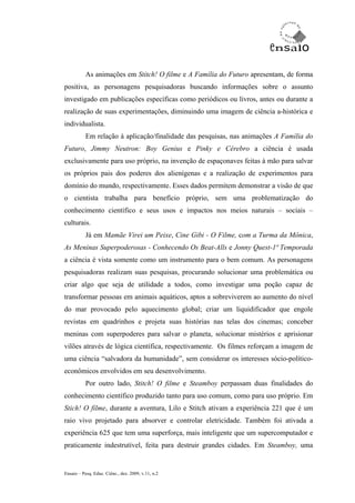As animações em Stitch! O filme e A Família do Futuro apresentam, de forma
positiva, as personagens pesquisadoras buscando informações sobre o assunto
investigado em publicações específicas como periódicos ou livros, antes ou durante a
realização de suas experimentações, diminuindo uma imagem de ciência a-histórica e
individualista.
           Em relação à aplicação/finalidade das pesquisas, nas animações A Família do
Futuro, Jimmy Neutron: Boy Genius e Pinky e Cérebro a ciência é usada
exclusivamente para uso próprio, na invenção de espaçonaves feitas à mão para salvar
os próprios pais dos poderes dos alienígenas e a realização de experimentos para
domínio do mundo, respectivamente. Esses dados permitem demonstrar a visão de que
o cientista trabalha para benefício próprio, sem uma problematização do
conhecimento científico e seus usos e impactos nos meios naturais – sociais –
culturais.
           Já em Mamãe Virei um Peixe, Cine Gibi - O Filme, com a Turma da Mônica,
As Meninas Superpoderosas - Conhecendo Os Beat-Alls e Jonny Quest-1ª Temporada
a ciência é vista somente como um instrumento para o bem comum. As personagens
pesquisadoras realizam suas pesquisas, procurando solucionar uma problemática ou
criar algo que seja de utilidade a todos, como investigar uma poção capaz de
transformar pessoas em animais aquáticos, aptos a sobreviverem ao aumento do nível
do mar provocado pelo aquecimento global; criar um liquidificador que engole
revistas em quadrinhos e projeta suas histórias nas telas dos cinemas; conceber
meninas com superpoderes para salvar o planeta, solucionar mistérios e aprisionar
vilões através de lógica científica, respectivamente. Os filmes reforçam a imagem de
uma ciência “salvadora da humanidade”, sem considerar os interesses sócio-político-
econômicos envolvidos em seu desenvolvimento.
           Por outro lado, Stitch! O filme e Steamboy perpassam duas finalidades do
conhecimento científico produzido tanto para uso comum, como para uso próprio. Em
Stich! O filme, durante a aventura, Lilo e Stitch ativam a experiência 221 que é um
raio vivo projetado para absorver e controlar eletricidade. Também foi ativada a
experiência 625 que tem uma superforça, mais inteligente que um supercomputador e
praticamente indestrutível, feita para destruir grandes cidades. Em Steamboy, uma


Ensaio – Pesq. Educ. Ciênc., dez. 2009, v.11, n.2
 