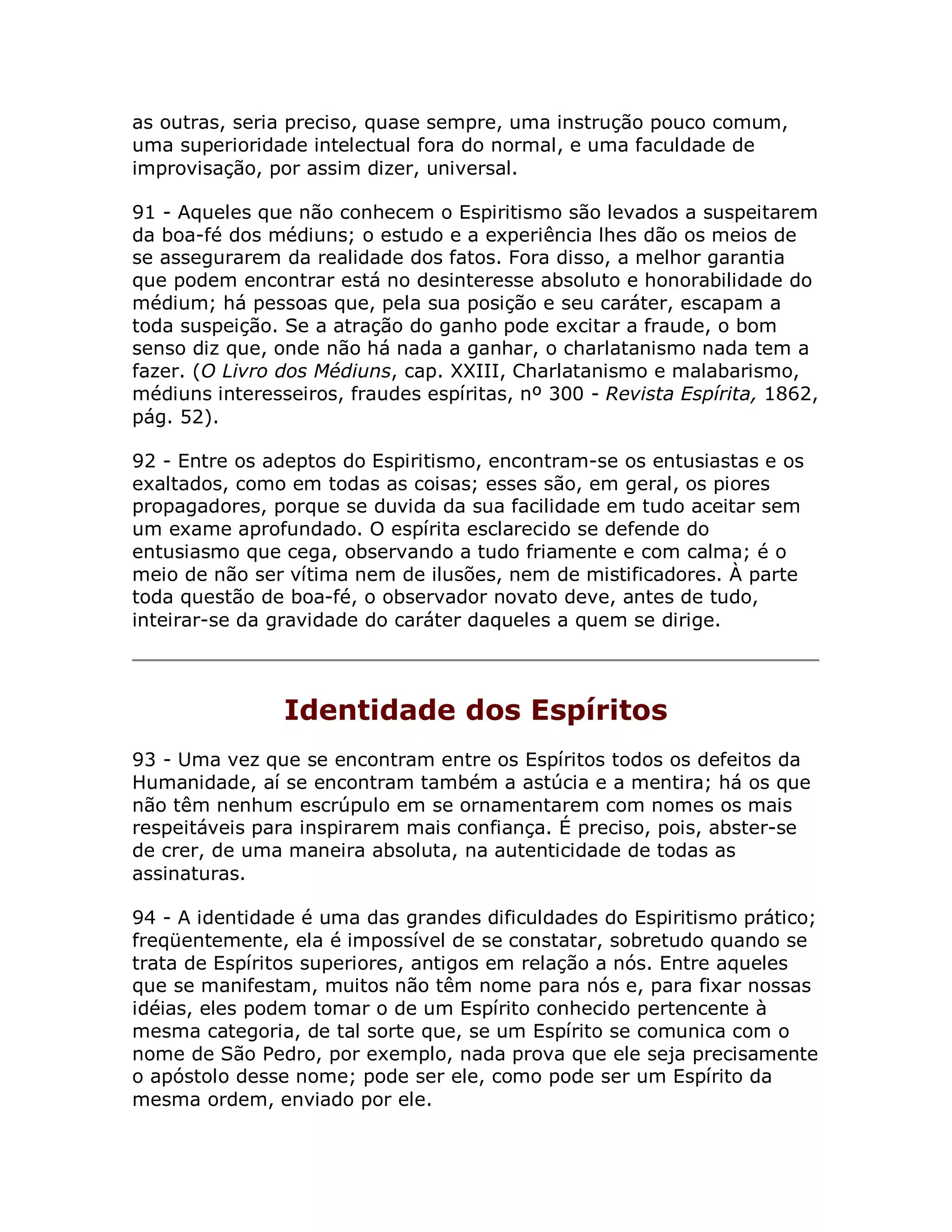 as outras, seria preciso, quase sempre, uma instrução pouco comum,
uma superioridade intelectual fora do normal, e uma faculdade de
improvisação, por assim dizer, universal.

91 - Aqueles que não conhecem o Espiritismo são levados a suspeitarem
da boa-fé dos médiuns; o estudo e a experiência lhes dão os meios de
se assegurarem da realidade dos fatos. Fora disso, a melhor garantia
que podem encontrar está no desinteresse absoluto e honorabilidade do
médium; há pessoas que, pela sua posição e seu caráter, escapam a
toda suspeição. Se a atração do ganho pode excitar a fraude, o bom
senso diz que, onde não há nada a ganhar, o charlatanismo nada tem a
fazer. (O Livro dos Médiuns, cap. XXIII, Charlatanismo e malabarismo,
médiuns interesseiros, fraudes espíritas, nº 300 - Revista Espírita, 1862,
pág. 52).

92 - Entre os adeptos do Espiritismo, encontram-se os entusiastas e os
exaltados, como em todas as coisas; esses são, em geral, os piores
propagadores, porque se duvida da sua facilidade em tudo aceitar sem
um exame aprofundado. O espírita esclarecido se defende do
entusiasmo que cega, observando a tudo friamente e com calma; é o
meio de não ser vítima nem de ilusões, nem de mistificadores. À parte
toda questão de boa-fé, o observador novato deve, antes de tudo,
inteirar-se da gravidade do caráter daqueles a quem se dirige.




                Identidade dos Espíritos
93 - Uma vez que se encontram entre os Espíritos todos os defeitos da
Humanidade, aí se encontram também a astúcia e a mentira; há os que
não têm nenhum escrúpulo em se ornamentarem com nomes os mais
respeitáveis para inspirarem mais confiança. É preciso, pois, abster-se
de crer, de uma maneira absoluta, na autenticidade de todas as
assinaturas.

94 - A identidade é uma das grandes dificuldades do Espiritismo prático;
freqüentemente, ela é impossível de se constatar, sobretudo quando se
trata de Espíritos superiores, antigos em relação a nós. Entre aqueles
que se manifestam, muitos não têm nome para nós e, para fixar nossas
idéias, eles podem tomar o de um Espírito conhecido pertencente à
mesma categoria, de tal sorte que, se um Espírito se comunica com o
nome de São Pedro, por exemplo, nada prova que ele seja precisamente
o apóstolo desse nome; pode ser ele, como pode ser um Espírito da
mesma ordem, enviado por ele.
 