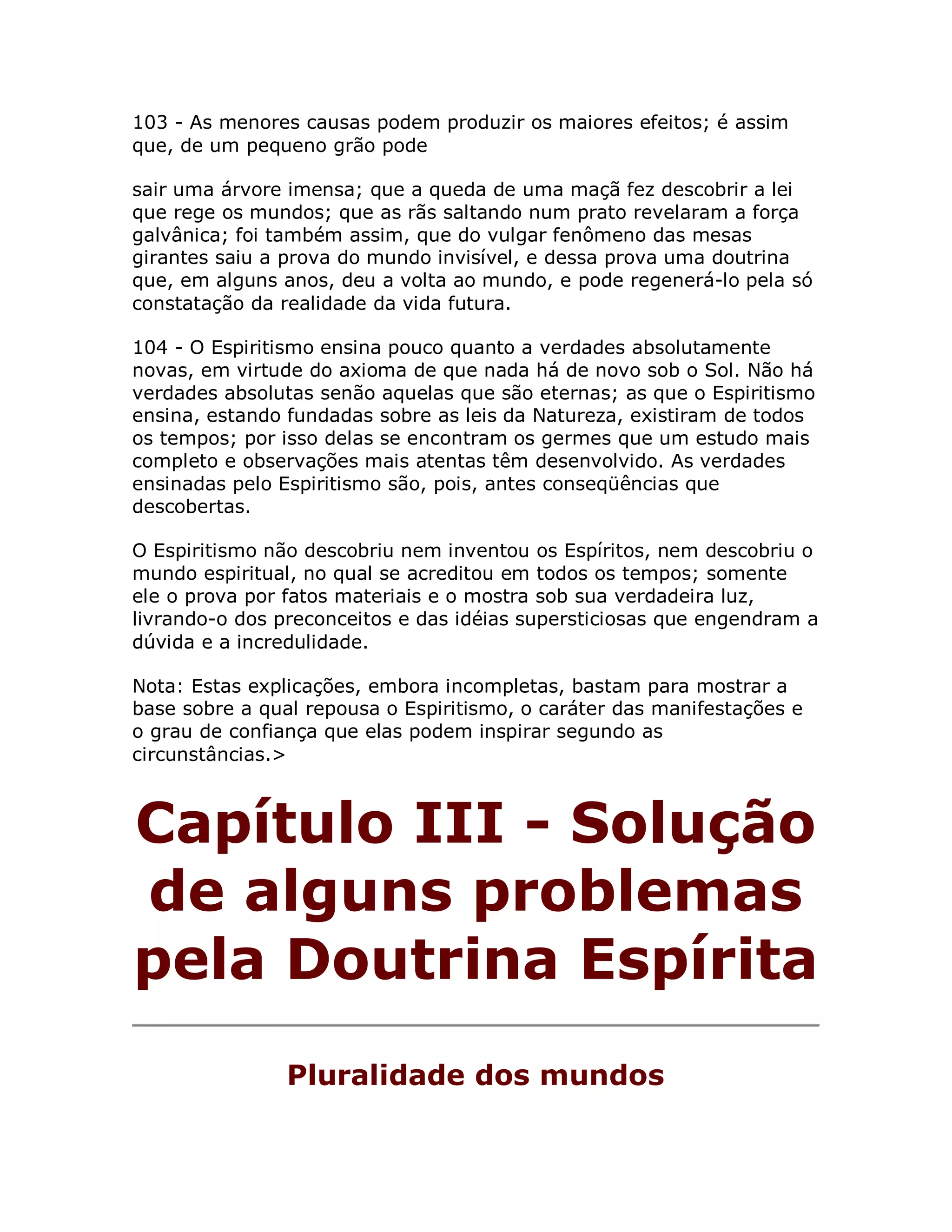 103 - As menores causas podem produzir os maiores efeitos; é assim
que, de um pequeno grão pode

sair uma árvore imensa; que a queda de uma maçã fez descobrir a lei
que rege os mundos; que as rãs saltando num prato revelaram a força
galvânica; foi também assim, que do vulgar fenômeno das mesas
girantes saiu a prova do mundo invisível, e dessa prova uma doutrina
que, em alguns anos, deu a volta ao mundo, e pode regenerá-lo pela só
constatação da realidade da vida futura.

104 - O Espiritismo ensina pouco quanto a verdades absolutamente
novas, em virtude do axioma de que nada há de novo sob o Sol. Não há
verdades absolutas senão aquelas que são eternas; as que o Espiritismo
ensina, estando fundadas sobre as leis da Natureza, existiram de todos
os tempos; por isso delas se encontram os germes que um estudo mais
completo e observações mais atentas têm desenvolvido. As verdades
ensinadas pelo Espiritismo são, pois, antes conseqüências que
descobertas.

O Espiritismo não descobriu nem inventou os Espíritos, nem descobriu o
mundo espiritual, no qual se acreditou em todos os tempos; somente
ele o prova por fatos materiais e o mostra sob sua verdadeira luz,
livrando-o dos preconceitos e das idéias supersticiosas que engendram a
dúvida e a incredulidade.

Nota: Estas explicações, embora incompletas, bastam para mostrar a
base sobre a qual repousa o Espiritismo, o caráter das manifestações e
o grau de confiança que elas podem inspirar segundo as
circunstâncias.>



Capítulo III - Solução
de alguns problemas
pela Doutrina Espírita
                Pluralidade dos mundos
 