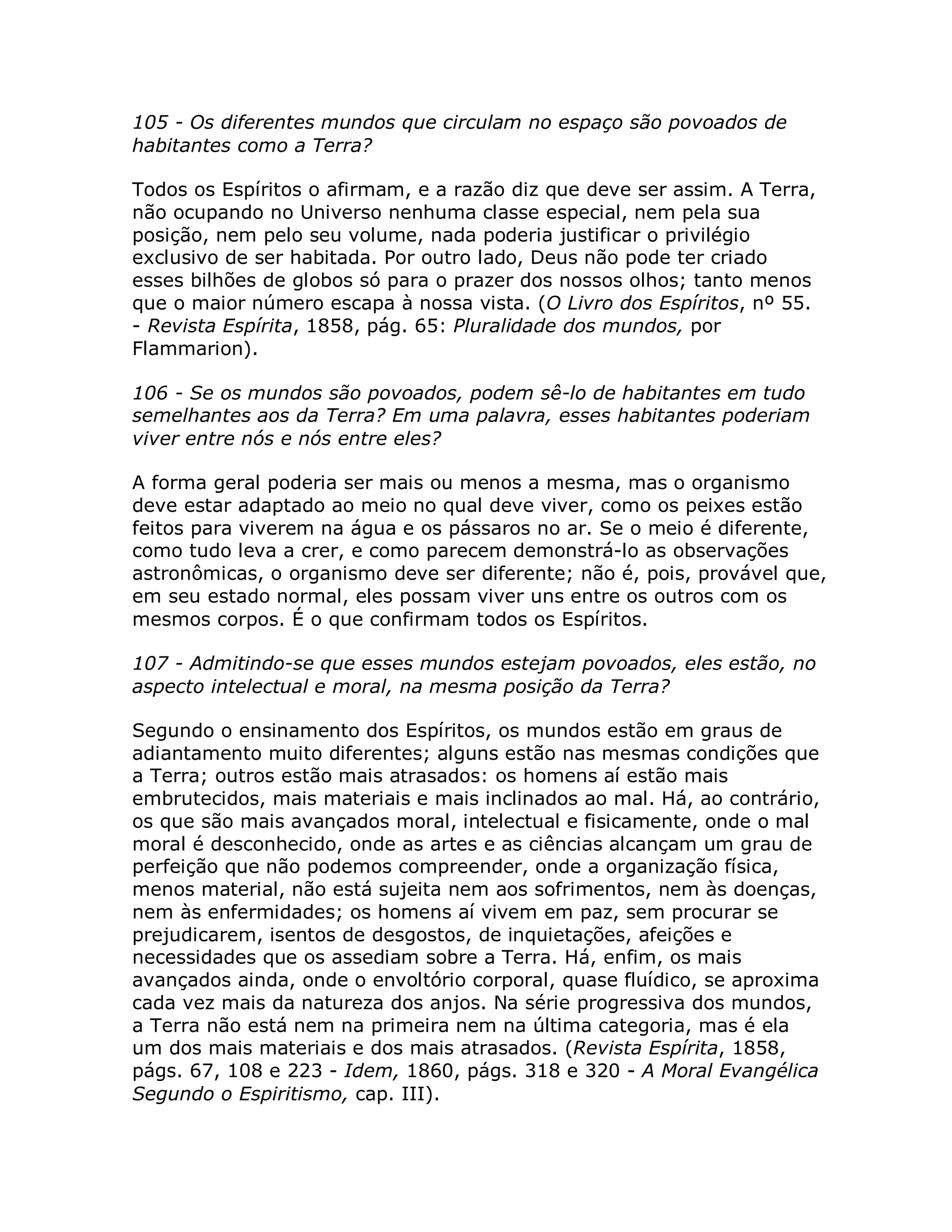 105 - Os diferentes mundos que circulam no espaço são povoados de
habitantes como a Terra?

Todos os Espíritos o afirmam, e a razão diz que deve ser assim. A Terra,
não ocupando no Universo nenhuma classe especial, nem pela sua
posição, nem pelo seu volume, nada poderia justificar o privilégio
exclusivo de ser habitada. Por outro lado, Deus não pode ter criado
esses bilhões de globos só para o prazer dos nossos olhos; tanto menos
que o maior número escapa à nossa vista. (O Livro dos Espíritos, nº 55.
- Revista Espírita, 1858, pág. 65: Pluralidade dos mundos, por
Flammarion).

106 - Se os mundos são povoados, podem sê-lo de habitantes em tudo
semelhantes aos da Terra? Em uma palavra, esses habitantes poderiam
viver entre nós e nós entre eles?

A forma geral poderia ser mais ou menos a mesma, mas o organismo
deve estar adaptado ao meio no qual deve viver, como os peixes estão
feitos para viverem na água e os pássaros no ar. Se o meio é diferente,
como tudo leva a crer, e como parecem demonstrá-lo as observações
astronômicas, o organismo deve ser diferente; não é, pois, provável que,
em seu estado normal, eles possam viver uns entre os outros com os
mesmos corpos. É o que confirmam todos os Espíritos.

107 - Admitindo-se que esses mundos estejam povoados, eles estão, no
aspecto intelectual e moral, na mesma posição da Terra?

Segundo o ensinamento dos Espíritos, os mundos estão em graus de
adiantamento muito diferentes; alguns estão nas mesmas condições que
a Terra; outros estão mais atrasados: os homens aí estão mais
embrutecidos, mais materiais e mais inclinados ao mal. Há, ao contrário,
os que são mais avançados moral, intelectual e fisicamente, onde o mal
moral é desconhecido, onde as artes e as ciências alcançam um grau de
perfeição que não podemos compreender, onde a organização física,
menos material, não está sujeita nem aos sofrimentos, nem às doenças,
nem às enfermidades; os homens aí vivem em paz, sem procurar se
prejudicarem, isentos de desgostos, de inquietações, afeições e
necessidades que os assediam sobre a Terra. Há, enfim, os mais
avançados ainda, onde o envoltório corporal, quase fluídico, se aproxima
cada vez mais da natureza dos anjos. Na série progressiva dos mundos,
a Terra não está nem na primeira nem na última categoria, mas é ela
um dos mais materiais e dos mais atrasados. (Revista Espírita, 1858,
págs. 67, 108 e 223 - Idem, 1860, págs. 318 e 320 - A Moral Evangélica
Segundo o Espiritismo, cap. III).
 