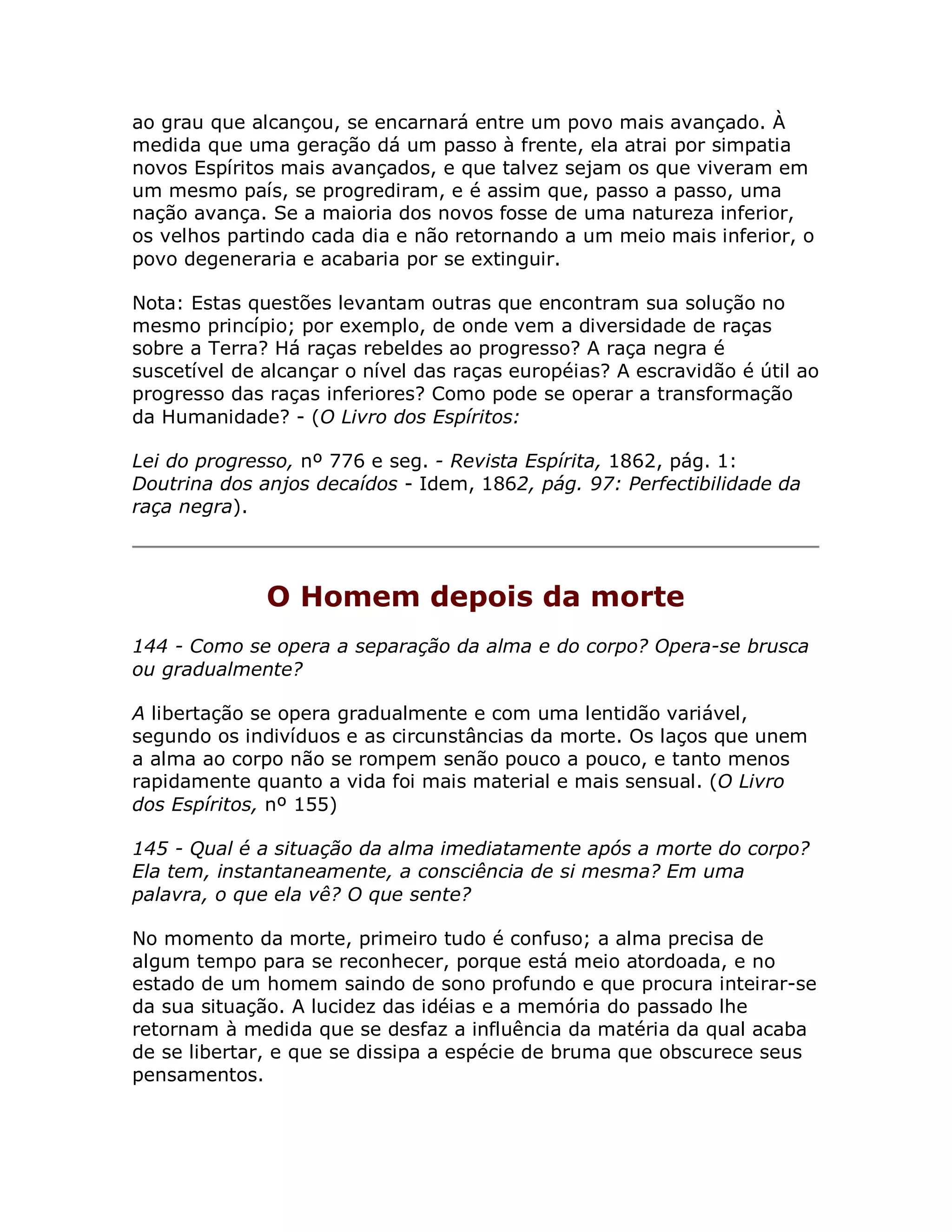 ao grau que alcançou, se encarnará entre um povo mais avançado. À
medida que uma geração dá um passo à frente, ela atrai por simpatia
novos Espíritos mais avançados, e que talvez sejam os que viveram em
um mesmo país, se progrediram, e é assim que, passo a passo, uma
nação avança. Se a maioria dos novos fosse de uma natureza inferior,
os velhos partindo cada dia e não retornando a um meio mais inferior, o
povo degeneraria e acabaria por se extinguir.

Nota: Estas questões levantam outras que encontram sua solução no
mesmo princípio; por exemplo, de onde vem a diversidade de raças
sobre a Terra? Há raças rebeldes ao progresso? A raça negra é
suscetível de alcançar o nível das raças européias? A escravidão é útil ao
progresso das raças inferiores? Como pode se operar a transformação
da Humanidade? - (O Livro dos Espíritos:

Lei do progresso, nº 776 e seg. - Revista Espírita, 1862, pág. 1:
Doutrina dos anjos decaídos - Idem, 1862, pág. 97: Perfectibilidade da
raça negra).




              O Homem depois da morte
144 - Como se opera a separação da alma e do corpo? Opera-se brusca
ou gradualmente?

A libertação se opera gradualmente e com uma lentidão variável,
segundo os indivíduos e as circunstâncias da morte. Os laços que unem
a alma ao corpo não se rompem senão pouco a pouco, e tanto menos
rapidamente quanto a vida foi mais material e mais sensual. (O Livro
dos Espíritos, nº 155)

145 - Qual é a situação da alma imediatamente após a morte do corpo?
Ela tem, instantaneamente, a consciência de si mesma? Em uma
palavra, o que ela vê? O que sente?

No momento da morte, primeiro tudo é confuso; a alma precisa de
algum tempo para se reconhecer, porque está meio atordoada, e no
estado de um homem saindo de sono profundo e que procura inteirar-se
da sua situação. A lucidez das idéias e a memória do passado lhe
retornam à medida que se desfaz a influência da matéria da qual acaba
de se libertar, e que se dissipa a espécie de bruma que obscurece seus
pensamentos.
 
