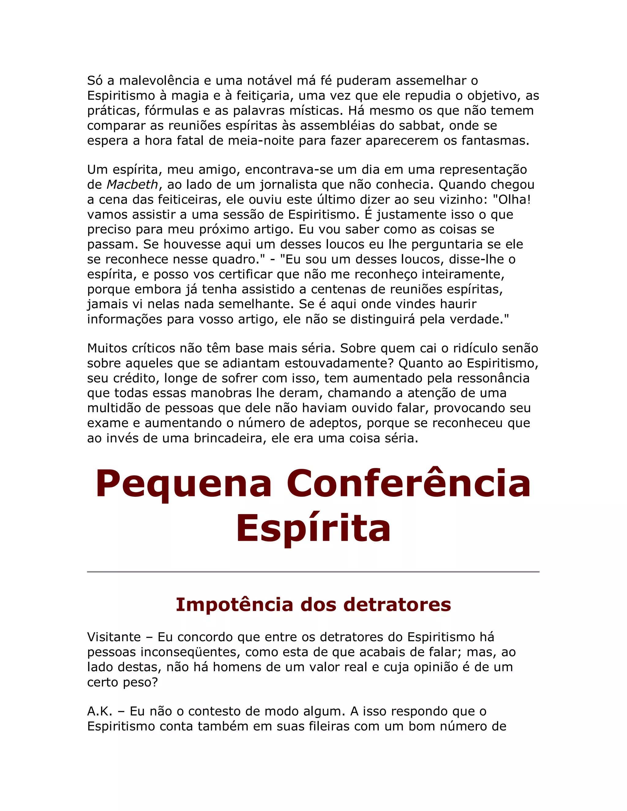 Só a malevolência e uma notável má fé puderam assemelhar o
Espiritismo à magia e à feitiçaria, uma vez que ele repudia o objetivo, as
práticas, fórmulas e as palavras místicas. Há mesmo os que não temem
comparar as reuniões espíritas às assembléias do sabbat, onde se
espera a hora fatal de meia-noite para fazer aparecerem os fantasmas.

Um espírita, meu amigo, encontrava-se um dia em uma representação
de Macbeth, ao lado de um jornalista que não conhecia. Quando chegou
a cena das feiticeiras, ele ouviu este último dizer ao seu vizinho: "Olha!
vamos assistir a uma sessão de Espiritismo. É justamente isso o que
preciso para meu próximo artigo. Eu vou saber como as coisas se
passam. Se houvesse aqui um desses loucos eu lhe perguntaria se ele
se reconhece nesse quadro." - "Eu sou um desses loucos, disse-lhe o
espírita, e posso vos certificar que não me reconheço inteiramente,
porque embora já tenha assistido a centenas de reuniões espíritas,
jamais vi nelas nada semelhante. Se é aqui onde vindes haurir
informações para vosso artigo, ele não se distinguirá pela verdade."

Muitos críticos não têm base mais séria. Sobre quem cai o ridículo senão
sobre aqueles que se adiantam estouvadamente? Quanto ao Espiritismo,
seu crédito, longe de sofrer com isso, tem aumentado pela ressonância
que todas essas manobras lhe deram, chamando a atenção de uma
multidão de pessoas que dele não haviam ouvido falar, provocando seu
exame e aumentando o número de adeptos, porque se reconheceu que
ao invés de uma brincadeira, ele era uma coisa séria.



 Pequena Conferência
      Espírita
              Impotência dos detratores
Visitante – Eu concordo que entre os detratores do Espiritismo há
pessoas inconseqüentes, como esta de que acabais de falar; mas, ao
lado destas, não há homens de um valor real e cuja opinião é de um
certo peso?

A.K. – Eu não o contesto de modo algum. A isso respondo que o
Espiritismo conta também em suas fileiras com um bom número de
 