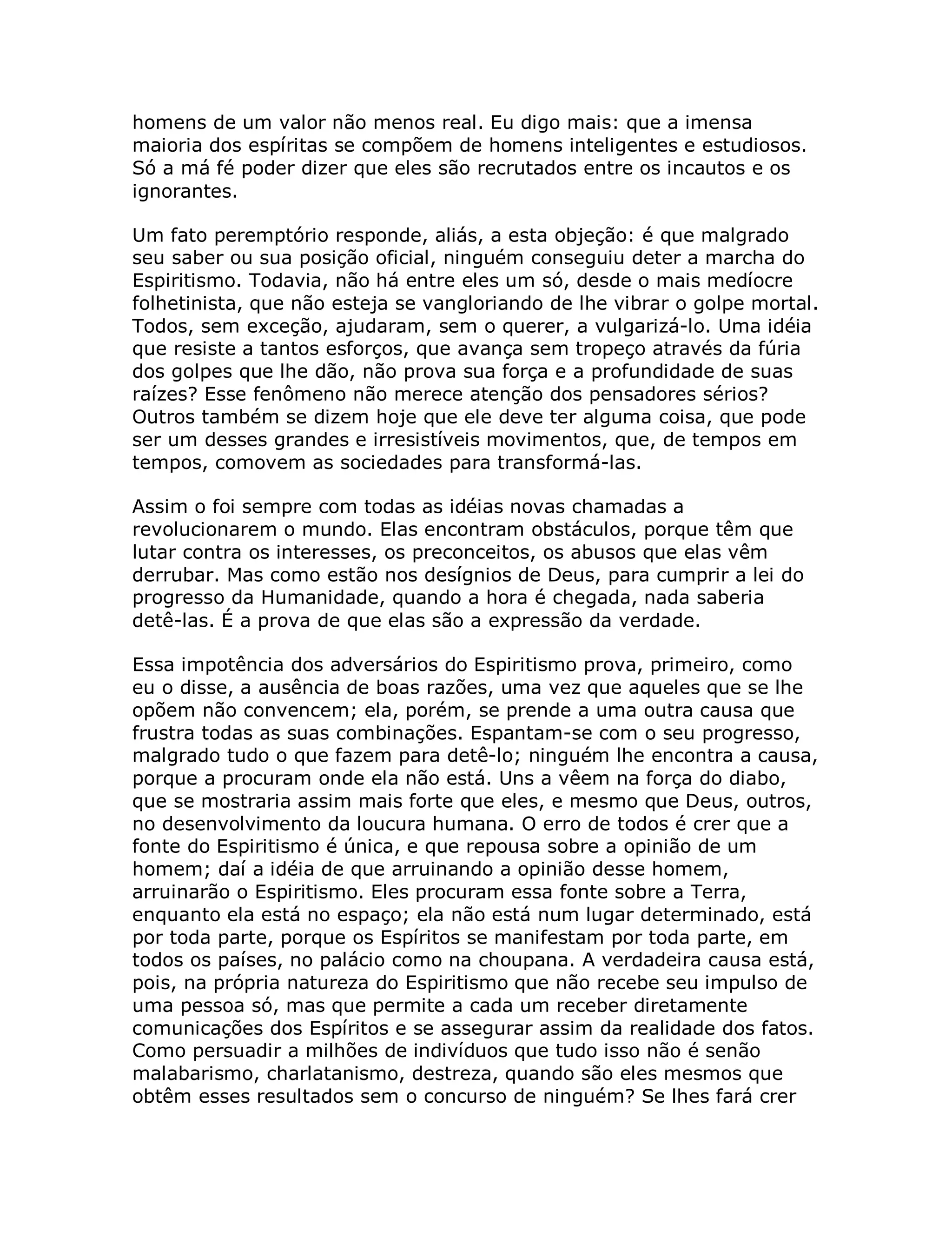 homens de um valor não menos real. Eu digo mais: que a imensa
maioria dos espíritas se compõem de homens inteligentes e estudiosos.
Só a má fé poder dizer que eles são recrutados entre os incautos e os
ignorantes.

Um fato peremptório responde, aliás, a esta objeção: é que malgrado
seu saber ou sua posição oficial, ninguém conseguiu deter a marcha do
Espiritismo. Todavia, não há entre eles um só, desde o mais medíocre
folhetinista, que não esteja se vangloriando de lhe vibrar o golpe mortal.
Todos, sem exceção, ajudaram, sem o querer, a vulgarizá-lo. Uma idéia
que resiste a tantos esforços, que avança sem tropeço através da fúria
dos golpes que lhe dão, não prova sua força e a profundidade de suas
raízes? Esse fenômeno não merece atenção dos pensadores sérios?
Outros também se dizem hoje que ele deve ter alguma coisa, que pode
ser um desses grandes e irresistíveis movimentos, que, de tempos em
tempos, comovem as sociedades para transformá-las.

Assim o foi sempre com todas as idéias novas chamadas a
revolucionarem o mundo. Elas encontram obstáculos, porque têm que
lutar contra os interesses, os preconceitos, os abusos que elas vêm
derrubar. Mas como estão nos desígnios de Deus, para cumprir a lei do
progresso da Humanidade, quando a hora é chegada, nada saberia
detê-las. É a prova de que elas são a expressão da verdade.

Essa impotência dos adversários do Espiritismo prova, primeiro, como
eu o disse, a ausência de boas razões, uma vez que aqueles que se lhe
opõem não convencem; ela, porém, se prende a uma outra causa que
frustra todas as suas combinações. Espantam-se com o seu progresso,
malgrado tudo o que fazem para detê-lo; ninguém lhe encontra a causa,
porque a procuram onde ela não está. Uns a vêem na força do diabo,
que se mostraria assim mais forte que eles, e mesmo que Deus, outros,
no desenvolvimento da loucura humana. O erro de todos é crer que a
fonte do Espiritismo é única, e que repousa sobre a opinião de um
homem; daí a idéia de que arruinando a opinião desse homem,
arruinarão o Espiritismo. Eles procuram essa fonte sobre a Terra,
enquanto ela está no espaço; ela não está num lugar determinado, está
por toda parte, porque os Espíritos se manifestam por toda parte, em
todos os países, no palácio como na choupana. A verdadeira causa está,
pois, na própria natureza do Espiritismo que não recebe seu impulso de
uma pessoa só, mas que permite a cada um receber diretamente
comunicações dos Espíritos e se assegurar assim da realidade dos fatos.
Como persuadir a milhões de indivíduos que tudo isso não é senão
malabarismo, charlatanismo, destreza, quando são eles mesmos que
obtêm esses resultados sem o concurso de ninguém? Se lhes fará crer
 