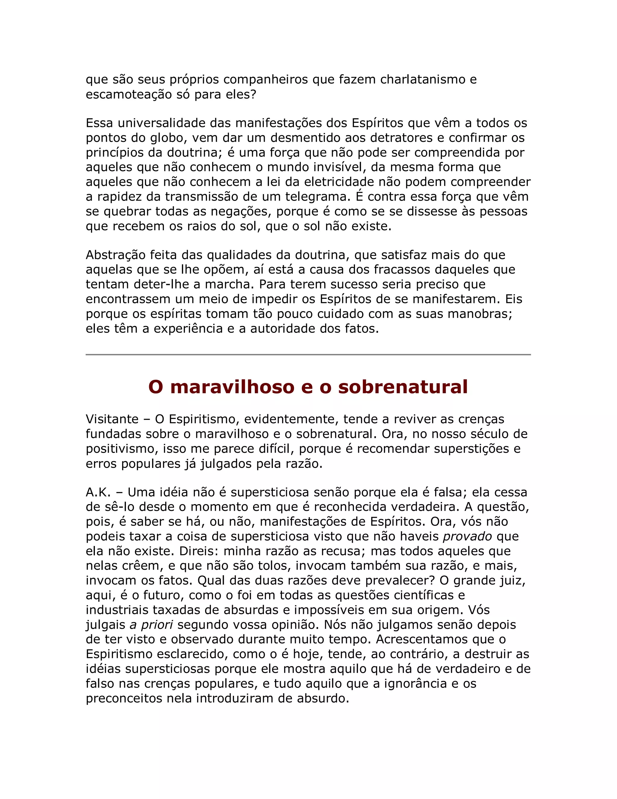 que são seus próprios companheiros que fazem charlatanismo e
escamoteação só para eles?

Essa universalidade das manifestações dos Espíritos que vêm a todos os
pontos do globo, vem dar um desmentido aos detratores e confirmar os
princípios da doutrina; é uma força que não pode ser compreendida por
aqueles que não conhecem o mundo invisível, da mesma forma que
aqueles que não conhecem a lei da eletricidade não podem compreender
a rapidez da transmissão de um telegrama. É contra essa força que vêm
se quebrar todas as negações, porque é como se se dissesse às pessoas
que recebem os raios do sol, que o sol não existe.

Abstração feita das qualidades da doutrina, que satisfaz mais do que
aquelas que se lhe opõem, aí está a causa dos fracassos daqueles que
tentam deter-lhe a marcha. Para terem sucesso seria preciso que
encontrassem um meio de impedir os Espíritos de se manifestarem. Eis
porque os espíritas tomam tão pouco cuidado com as suas manobras;
eles têm a experiência e a autoridade dos fatos.




          O maravilhoso e o sobrenatural
Visitante – O Espiritismo, evidentemente, tende a reviver as crenças
fundadas sobre o maravilhoso e o sobrenatural. Ora, no nosso século de
positivismo, isso me parece difícil, porque é recomendar superstições e
erros populares já julgados pela razão.

A.K. – Uma idéia não é supersticiosa senão porque ela é falsa; ela cessa
de sê-lo desde o momento em que é reconhecida verdadeira. A questão,
pois, é saber se há, ou não, manifestações de Espíritos. Ora, vós não
podeis taxar a coisa de supersticiosa visto que não haveis provado que
ela não existe. Direis: minha razão as recusa; mas todos aqueles que
nelas crêem, e que não são tolos, invocam também sua razão, e mais,
invocam os fatos. Qual das duas razões deve prevalecer? O grande juiz,
aqui, é o futuro, como o foi em todas as questões científicas e
industriais taxadas de absurdas e impossíveis em sua origem. Vós
julgais a priori segundo vossa opinião. Nós não julgamos senão depois
de ter visto e observado durante muito tempo. Acrescentamos que o
Espiritismo esclarecido, como o é hoje, tende, ao contrário, a destruir as
idéias supersticiosas porque ele mostra aquilo que há de verdadeiro e de
falso nas crenças populares, e tudo aquilo que a ignorância e os
preconceitos nela introduziram de absurdo.
 