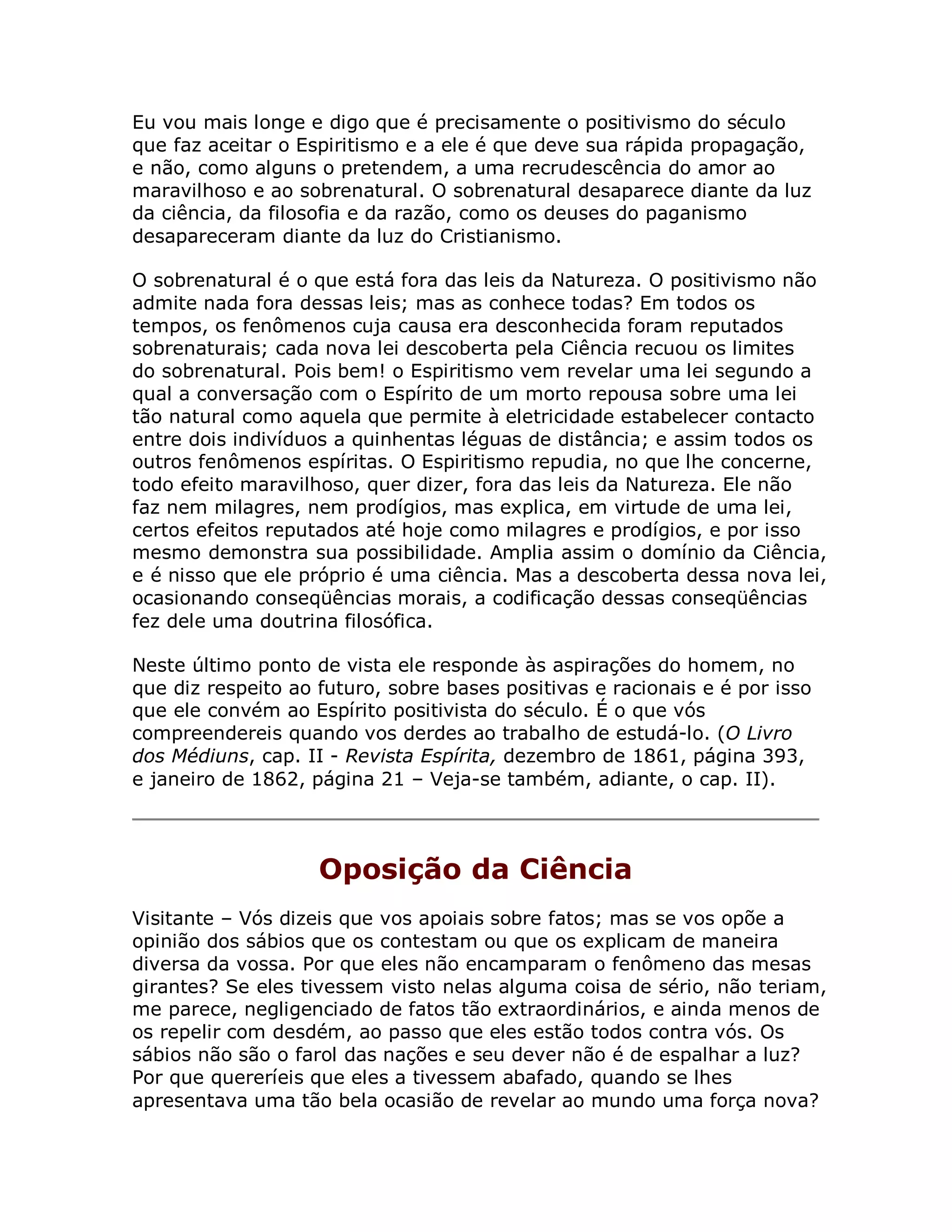 Eu vou mais longe e digo que é precisamente o positivismo do século
que faz aceitar o Espiritismo e a ele é que deve sua rápida propagação,
e não, como alguns o pretendem, a uma recrudescência do amor ao
maravilhoso e ao sobrenatural. O sobrenatural desaparece diante da luz
da ciência, da filosofia e da razão, como os deuses do paganismo
desapareceram diante da luz do Cristianismo.

O sobrenatural é o que está fora das leis da Natureza. O positivismo não
admite nada fora dessas leis; mas as conhece todas? Em todos os
tempos, os fenômenos cuja causa era desconhecida foram reputados
sobrenaturais; cada nova lei descoberta pela Ciência recuou os limites
do sobrenatural. Pois bem! o Espiritismo vem revelar uma lei segundo a
qual a conversação com o Espírito de um morto repousa sobre uma lei
tão natural como aquela que permite à eletricidade estabelecer contacto
entre dois indivíduos a quinhentas léguas de distância; e assim todos os
outros fenômenos espíritas. O Espiritismo repudia, no que lhe concerne,
todo efeito maravilhoso, quer dizer, fora das leis da Natureza. Ele não
faz nem milagres, nem prodígios, mas explica, em virtude de uma lei,
certos efeitos reputados até hoje como milagres e prodígios, e por isso
mesmo demonstra sua possibilidade. Amplia assim o domínio da Ciência,
e é nisso que ele próprio é uma ciência. Mas a descoberta dessa nova lei,
ocasionando conseqüências morais, a codificação dessas conseqüências
fez dele uma doutrina filosófica.

Neste último ponto de vista ele responde às aspirações do homem, no
que diz respeito ao futuro, sobre bases positivas e racionais e é por isso
que ele convém ao Espírito positivista do século. É o que vós
compreendereis quando vos derdes ao trabalho de estudá-lo. (O Livro
dos Médiuns, cap. II - Revista Espírita, dezembro de 1861, página 393,
e janeiro de 1862, página 21 – Veja-se também, adiante, o cap. II).



                    Oposição da Ciência
Visitante – Vós dizeis que vos apoiais sobre fatos; mas se vos opõe a
opinião dos sábios que os contestam ou que os explicam de maneira
diversa da vossa. Por que eles não encamparam o fenômeno das mesas
girantes? Se eles tivessem visto nelas alguma coisa de sério, não teriam,
me parece, negligenciado de fatos tão extraordinários, e ainda menos de
os repelir com desdém, ao passo que eles estão todos contra vós. Os
sábios não são o farol das nações e seu dever não é de espalhar a luz?
Por que quereríeis que eles a tivessem abafado, quando se lhes
apresentava uma tão bela ocasião de revelar ao mundo uma força nova?
 
