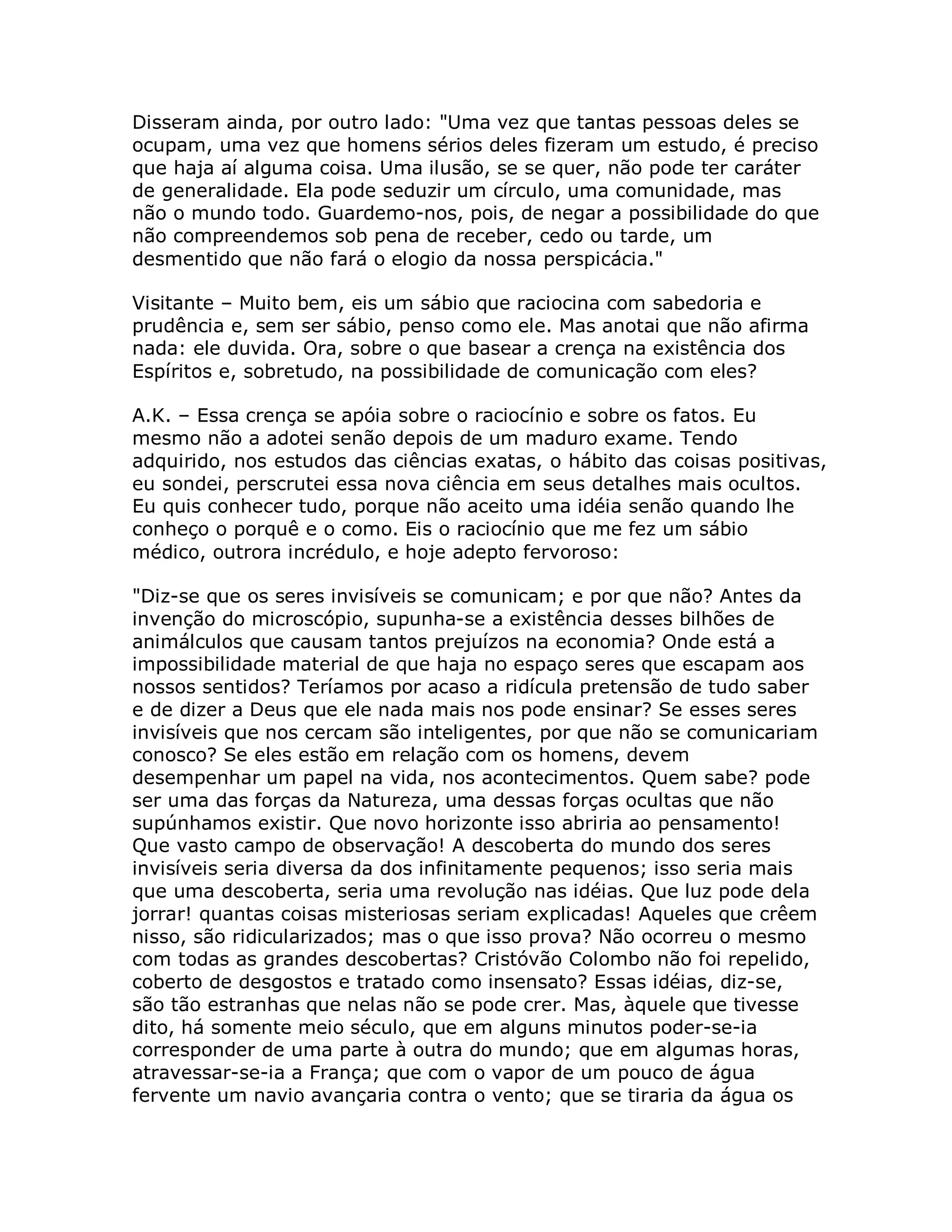 Disseram ainda, por outro lado: "Uma vez que tantas pessoas deles se
ocupam, uma vez que homens sérios deles fizeram um estudo, é preciso
que haja aí alguma coisa. Uma ilusão, se se quer, não pode ter caráter
de generalidade. Ela pode seduzir um círculo, uma comunidade, mas
não o mundo todo. Guardemo-nos, pois, de negar a possibilidade do que
não compreendemos sob pena de receber, cedo ou tarde, um
desmentido que não fará o elogio da nossa perspicácia."

Visitante – Muito bem, eis um sábio que raciocina com sabedoria e
prudência e, sem ser sábio, penso como ele. Mas anotai que não afirma
nada: ele duvida. Ora, sobre o que basear a crença na existência dos
Espíritos e, sobretudo, na possibilidade de comunicação com eles?

A.K. – Essa crença se apóia sobre o raciocínio e sobre os fatos. Eu
mesmo não a adotei senão depois de um maduro exame. Tendo
adquirido, nos estudos das ciências exatas, o hábito das coisas positivas,
eu sondei, perscrutei essa nova ciência em seus detalhes mais ocultos.
Eu quis conhecer tudo, porque não aceito uma idéia senão quando lhe
conheço o porquê e o como. Eis o raciocínio que me fez um sábio
médico, outrora incrédulo, e hoje adepto fervoroso:

"Diz-se que os seres invisíveis se comunicam; e por que não? Antes da
invenção do microscópio, supunha-se a existência desses bilhões de
animálculos que causam tantos prejuízos na economia? Onde está a
impossibilidade material de que haja no espaço seres que escapam aos
nossos sentidos? Teríamos por acaso a ridícula pretensão de tudo saber
e de dizer a Deus que ele nada mais nos pode ensinar? Se esses seres
invisíveis que nos cercam são inteligentes, por que não se comunicariam
conosco? Se eles estão em relação com os homens, devem
desempenhar um papel na vida, nos acontecimentos. Quem sabe? pode
ser uma das forças da Natureza, uma dessas forças ocultas que não
supúnhamos existir. Que novo horizonte isso abriria ao pensamento!
Que vasto campo de observação! A descoberta do mundo dos seres
invisíveis seria diversa da dos infinitamente pequenos; isso seria mais
que uma descoberta, seria uma revolução nas idéias. Que luz pode dela
jorrar! quantas coisas misteriosas seriam explicadas! Aqueles que crêem
nisso, são ridicularizados; mas o que isso prova? Não ocorreu o mesmo
com todas as grandes descobertas? Cristóvão Colombo não foi repelido,
coberto de desgostos e tratado como insensato? Essas idéias, diz-se,
são tão estranhas que nelas não se pode crer. Mas, àquele que tivesse
dito, há somente meio século, que em alguns minutos poder-se-ia
corresponder de uma parte à outra do mundo; que em algumas horas,
atravessar-se-ia a França; que com o vapor de um pouco de água
fervente um navio avançaria contra o vento; que se tiraria da água os
 