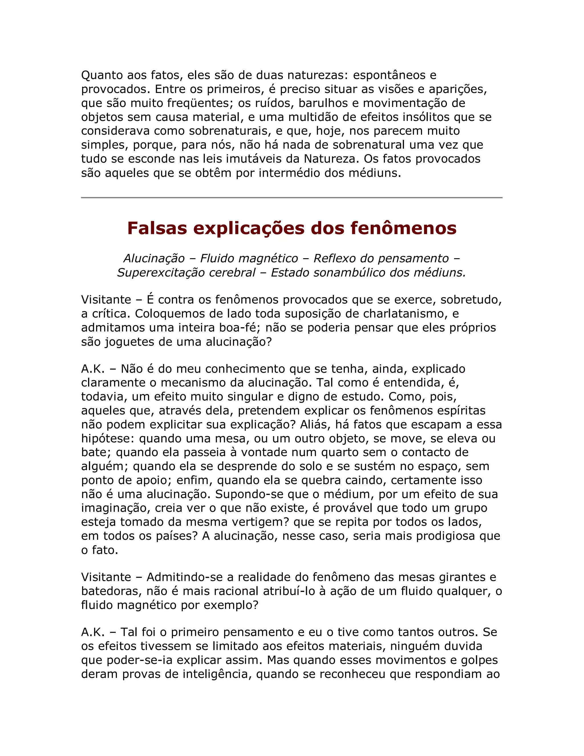 Quanto aos fatos, eles são de duas naturezas: espontâneos e
provocados. Entre os primeiros, é preciso situar as visões e aparições,
que são muito freqüentes; os ruídos, barulhos e movimentação de
objetos sem causa material, e uma multidão de efeitos insólitos que se
considerava como sobrenaturais, e que, hoje, nos parecem muito
simples, porque, para nós, não há nada de sobrenatural uma vez que
tudo se esconde nas leis imutáveis da Natureza. Os fatos provocados
são aqueles que se obtêm por intermédio dos médiuns.




       Falsas explicações dos fenômenos
       Alucinação – Fluido magnético – Reflexo do pensamento –
      Superexcitação cerebral – Estado sonambúlico dos médiuns.

Visitante – É contra os fenômenos provocados que se exerce, sobretudo,
a crítica. Coloquemos de lado toda suposição de charlatanismo, e
admitamos uma inteira boa-fé; não se poderia pensar que eles próprios
são joguetes de uma alucinação?

A.K. – Não é do meu conhecimento que se tenha, ainda, explicado
claramente o mecanismo da alucinação. Tal como é entendida, é,
todavia, um efeito muito singular e digno de estudo. Como, pois,
aqueles que, através dela, pretendem explicar os fenômenos espíritas
não podem explicitar sua explicação? Aliás, há fatos que escapam a essa
hipótese: quando uma mesa, ou um outro objeto, se move, se eleva ou
bate; quando ela passeia à vontade num quarto sem o contacto de
alguém; quando ela se desprende do solo e se sustém no espaço, sem
ponto de apoio; enfim, quando ela se quebra caindo, certamente isso
não é uma alucinação. Supondo-se que o médium, por um efeito de sua
imaginação, creia ver o que não existe, é provável que todo um grupo
esteja tomado da mesma vertigem? que se repita por todos os lados,
em todos os países? A alucinação, nesse caso, seria mais prodigiosa que
o fato.

Visitante – Admitindo-se a realidade do fenômeno das mesas girantes e
batedoras, não é mais racional atribuí-lo à ação de um fluido qualquer, o
fluido magnético por exemplo?

A.K. – Tal foi o primeiro pensamento e eu o tive como tantos outros. Se
os efeitos tivessem se limitado aos efeitos materiais, ninguém duvida
que poder-se-ia explicar assim. Mas quando esses movimentos e golpes
deram provas de inteligência, quando se reconheceu que respondiam ao
 