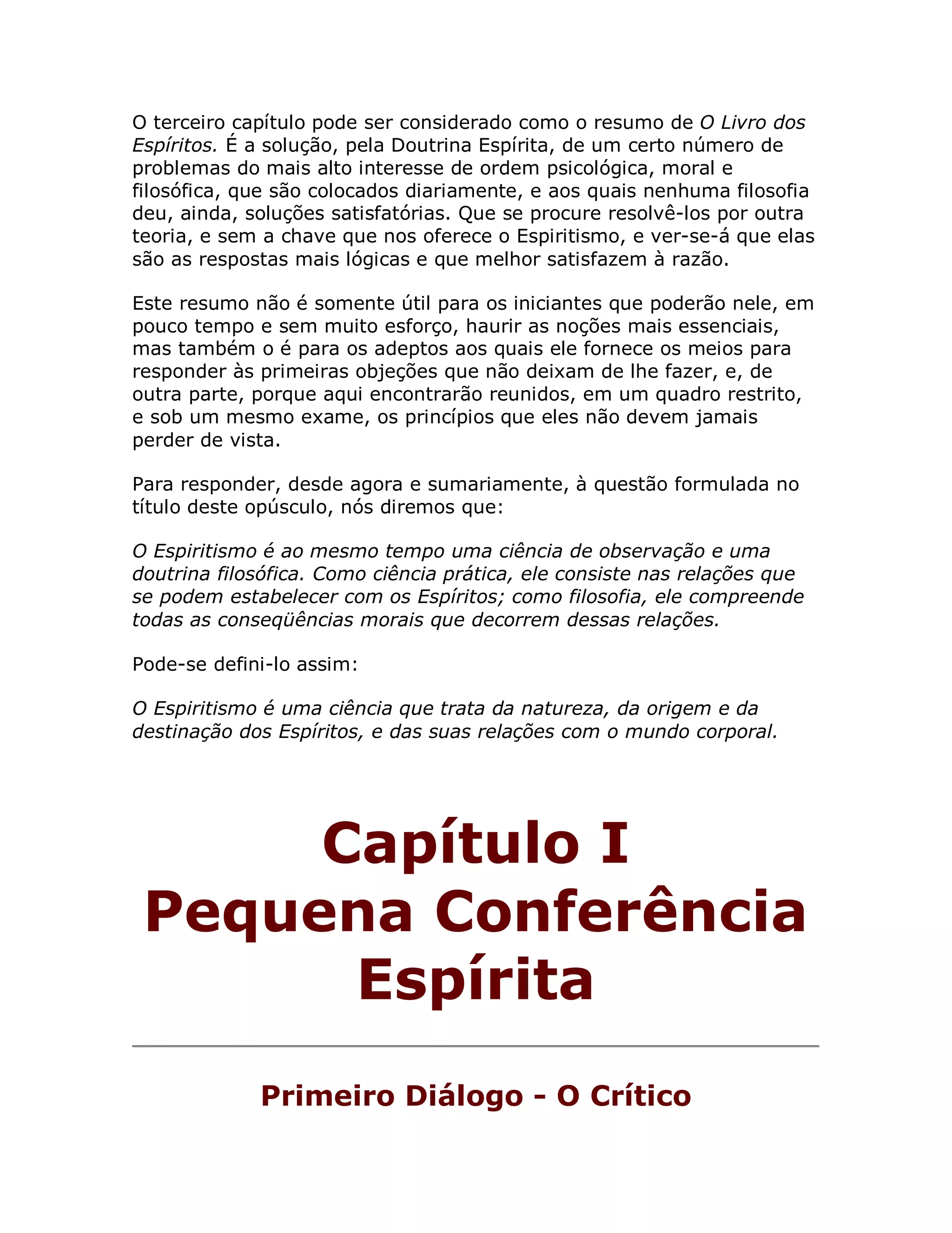 O terceiro capítulo pode ser considerado como o resumo de O Livro dos
Espíritos. É a solução, pela Doutrina Espírita, de um certo número de
problemas do mais alto interesse de ordem psicológica, moral e
filosófica, que são colocados diariamente, e aos quais nenhuma filosofia
deu, ainda, soluções satisfatórias. Que se procure resolvê-los por outra
teoria, e sem a chave que nos oferece o Espiritismo, e ver-se-á que elas
são as respostas mais lógicas e que melhor satisfazem à razão.

Este resumo não é somente útil para os iniciantes que poderão nele, em
pouco tempo e sem muito esforço, haurir as noções mais essenciais,
mas também o é para os adeptos aos quais ele fornece os meios para
responder às primeiras objeções que não deixam de lhe fazer, e, de
outra parte, porque aqui encontrarão reunidos, em um quadro restrito,
e sob um mesmo exame, os princípios que eles não devem jamais
perder de vista.

Para responder, desde agora e sumariamente, à questão formulada no
título deste opúsculo, nós diremos que:

O Espiritismo é ao mesmo tempo uma ciência de observação e uma
doutrina filosófica. Como ciência prática, ele consiste nas relações que
se podem estabelecer com os Espíritos; como filosofia, ele compreende
todas as conseqüências morais que decorrem dessas relações.

Pode-se defini-lo assim:

O Espiritismo é uma ciência que trata da natureza, da origem e da
destinação dos Espíritos, e das suas relações com o mundo corporal.




      Capítulo I
 Pequena Conferência
       Espírita
             Primeiro Diálogo - O Crítico
 