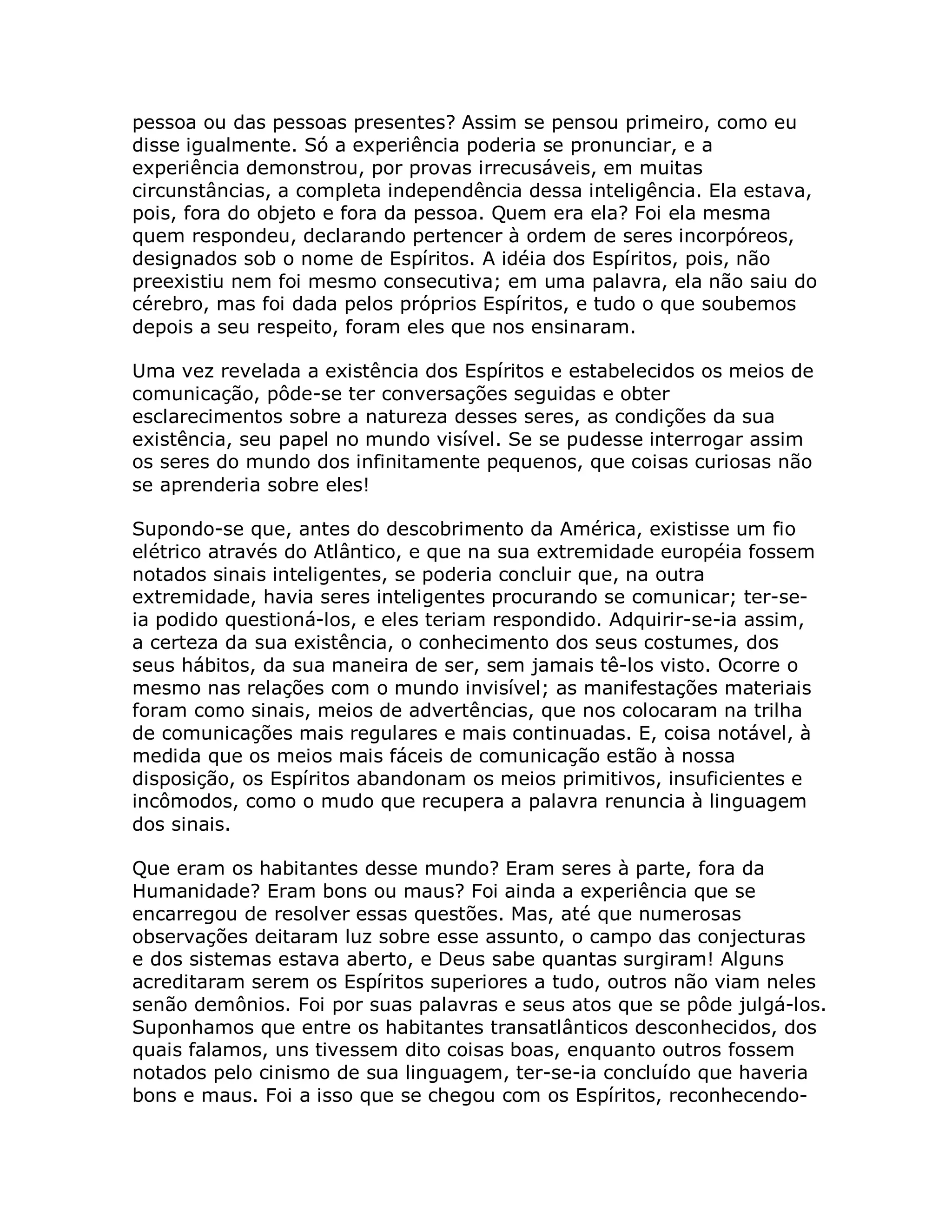 pessoa ou das pessoas presentes? Assim se pensou primeiro, como eu
disse igualmente. Só a experiência poderia se pronunciar, e a
experiência demonstrou, por provas irrecusáveis, em muitas
circunstâncias, a completa independência dessa inteligência. Ela estava,
pois, fora do objeto e fora da pessoa. Quem era ela? Foi ela mesma
quem respondeu, declarando pertencer à ordem de seres incorpóreos,
designados sob o nome de Espíritos. A idéia dos Espíritos, pois, não
preexistiu nem foi mesmo consecutiva; em uma palavra, ela não saiu do
cérebro, mas foi dada pelos próprios Espíritos, e tudo o que soubemos
depois a seu respeito, foram eles que nos ensinaram.

Uma vez revelada a existência dos Espíritos e estabelecidos os meios de
comunicação, pôde-se ter conversações seguidas e obter
esclarecimentos sobre a natureza desses seres, as condições da sua
existência, seu papel no mundo visível. Se se pudesse interrogar assim
os seres do mundo dos infinitamente pequenos, que coisas curiosas não
se aprenderia sobre eles!

Supondo-se que, antes do descobrimento da América, existisse um fio
elétrico através do Atlântico, e que na sua extremidade européia fossem
notados sinais inteligentes, se poderia concluir que, na outra
extremidade, havia seres inteligentes procurando se comunicar; ter-se-
ia podido questioná-los, e eles teriam respondido. Adquirir-se-ia assim,
a certeza da sua existência, o conhecimento dos seus costumes, dos
seus hábitos, da sua maneira de ser, sem jamais tê-los visto. Ocorre o
mesmo nas relações com o mundo invisível; as manifestações materiais
foram como sinais, meios de advertências, que nos colocaram na trilha
de comunicações mais regulares e mais continuadas. E, coisa notável, à
medida que os meios mais fáceis de comunicação estão à nossa
disposição, os Espíritos abandonam os meios primitivos, insuficientes e
incômodos, como o mudo que recupera a palavra renuncia à linguagem
dos sinais.

Que eram os habitantes desse mundo? Eram seres à parte, fora da
Humanidade? Eram bons ou maus? Foi ainda a experiência que se
encarregou de resolver essas questões. Mas, até que numerosas
observações deitaram luz sobre esse assunto, o campo das conjecturas
e dos sistemas estava aberto, e Deus sabe quantas surgiram! Alguns
acreditaram serem os Espíritos superiores a tudo, outros não viam neles
senão demônios. Foi por suas palavras e seus atos que se pôde julgá-los.
Suponhamos que entre os habitantes transatlânticos desconhecidos, dos
quais falamos, uns tivessem dito coisas boas, enquanto outros fossem
notados pelo cinismo de sua linguagem, ter-se-ia concluído que haveria
bons e maus. Foi a isso que se chegou com os Espíritos, reconhecendo-
 