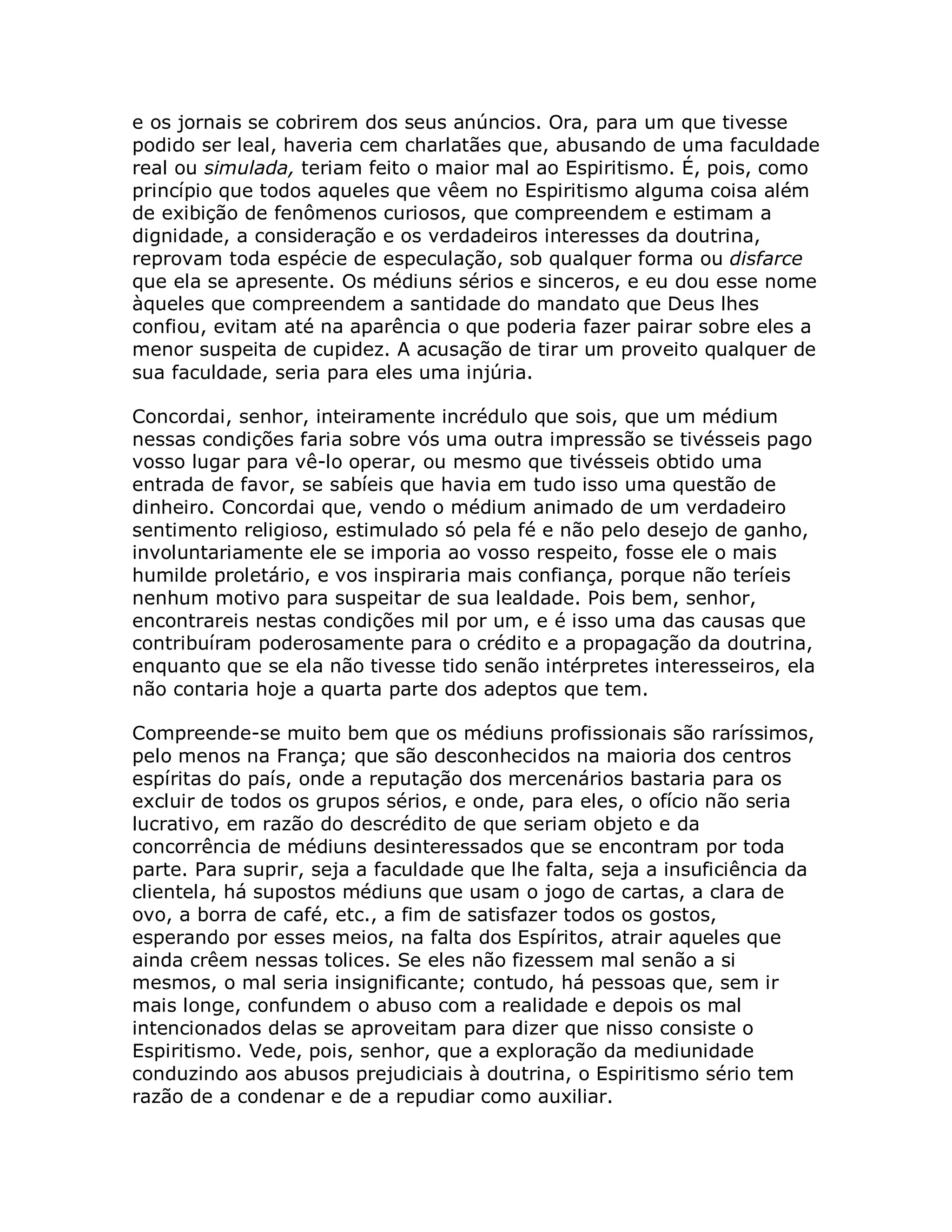 e os jornais se cobrirem dos seus anúncios. Ora, para um que tivesse
podido ser leal, haveria cem charlatães que, abusando de uma faculdade
real ou simulada, teriam feito o maior mal ao Espiritismo. É, pois, como
princípio que todos aqueles que vêem no Espiritismo alguma coisa além
de exibição de fenômenos curiosos, que compreendem e estimam a
dignidade, a consideração e os verdadeiros interesses da doutrina,
reprovam toda espécie de especulação, sob qualquer forma ou disfarce
que ela se apresente. Os médiuns sérios e sinceros, e eu dou esse nome
àqueles que compreendem a santidade do mandato que Deus lhes
confiou, evitam até na aparência o que poderia fazer pairar sobre eles a
menor suspeita de cupidez. A acusação de tirar um proveito qualquer de
sua faculdade, seria para eles uma injúria.

Concordai, senhor, inteiramente incrédulo que sois, que um médium
nessas condições faria sobre vós uma outra impressão se tivésseis pago
vosso lugar para vê-lo operar, ou mesmo que tivésseis obtido uma
entrada de favor, se sabíeis que havia em tudo isso uma questão de
dinheiro. Concordai que, vendo o médium animado de um verdadeiro
sentimento religioso, estimulado só pela fé e não pelo desejo de ganho,
involuntariamente ele se imporia ao vosso respeito, fosse ele o mais
humilde proletário, e vos inspiraria mais confiança, porque não teríeis
nenhum motivo para suspeitar de sua lealdade. Pois bem, senhor,
encontrareis nestas condições mil por um, e é isso uma das causas que
contribuíram poderosamente para o crédito e a propagação da doutrina,
enquanto que se ela não tivesse tido senão intérpretes interesseiros, ela
não contaria hoje a quarta parte dos adeptos que tem.

Compreende-se muito bem que os médiuns profissionais são raríssimos,
pelo menos na França; que são desconhecidos na maioria dos centros
espíritas do país, onde a reputação dos mercenários bastaria para os
excluir de todos os grupos sérios, e onde, para eles, o ofício não seria
lucrativo, em razão do descrédito de que seriam objeto e da
concorrência de médiuns desinteressados que se encontram por toda
parte. Para suprir, seja a faculdade que lhe falta, seja a insuficiência da
clientela, há supostos médiuns que usam o jogo de cartas, a clara de
ovo, a borra de café, etc., a fim de satisfazer todos os gostos,
esperando por esses meios, na falta dos Espíritos, atrair aqueles que
ainda crêem nessas tolices. Se eles não fizessem mal senão a si
mesmos, o mal seria insignificante; contudo, há pessoas que, sem ir
mais longe, confundem o abuso com a realidade e depois os mal
intencionados delas se aproveitam para dizer que nisso consiste o
Espiritismo. Vede, pois, senhor, que a exploração da mediunidade
conduzindo aos abusos prejudiciais à doutrina, o Espiritismo sério tem
razão de a condenar e de a repudiar como auxiliar.
 