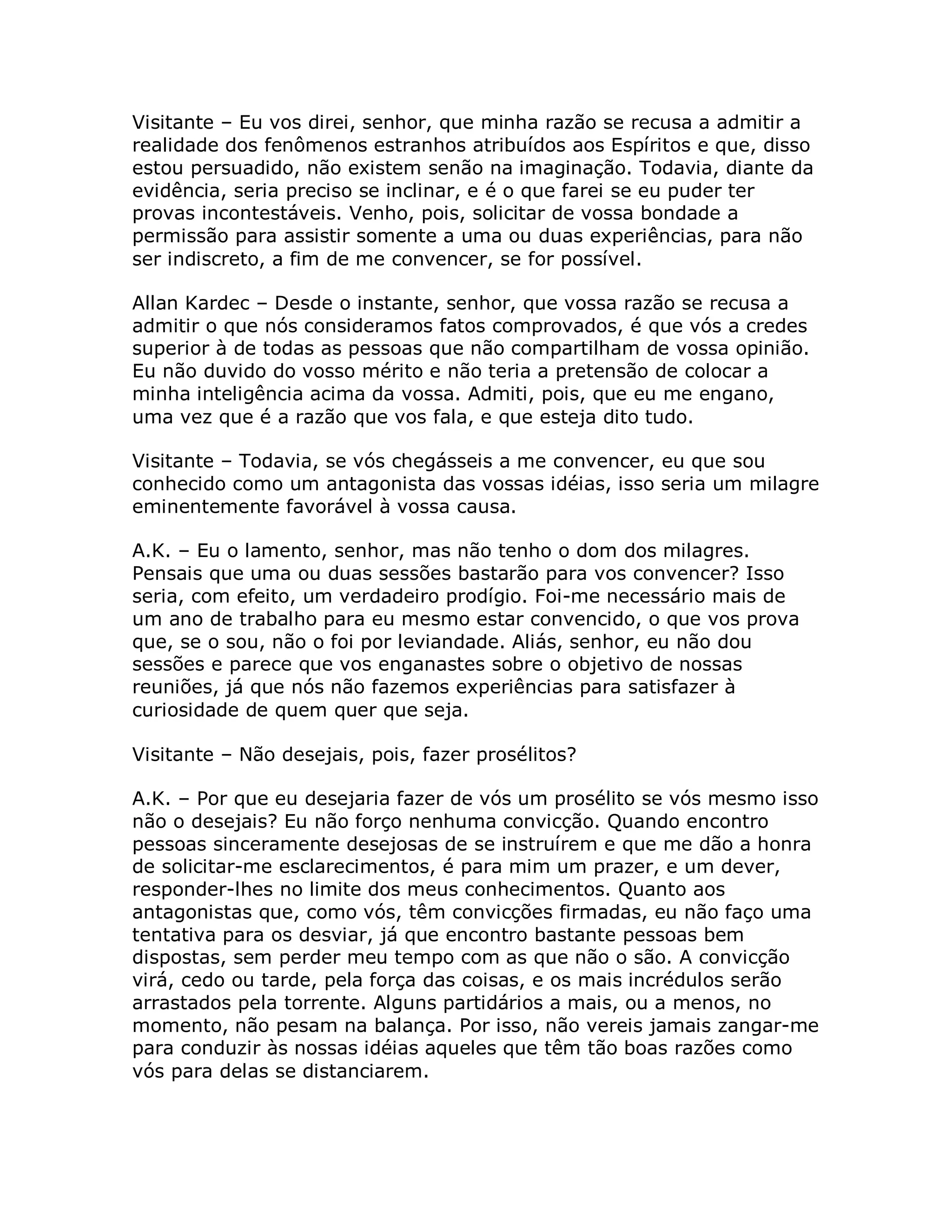 Visitante – Eu vos direi, senhor, que minha razão se recusa a admitir a
realidade dos fenômenos estranhos atribuídos aos Espíritos e que, disso
estou persuadido, não existem senão na imaginação. Todavia, diante da
evidência, seria preciso se inclinar, e é o que farei se eu puder ter
provas incontestáveis. Venho, pois, solicitar de vossa bondade a
permissão para assistir somente a uma ou duas experiências, para não
ser indiscreto, a fim de me convencer, se for possível.

Allan Kardec – Desde o instante, senhor, que vossa razão se recusa a
admitir o que nós consideramos fatos comprovados, é que vós a credes
superior à de todas as pessoas que não compartilham de vossa opinião.
Eu não duvido do vosso mérito e não teria a pretensão de colocar a
minha inteligência acima da vossa. Admiti, pois, que eu me engano,
uma vez que é a razão que vos fala, e que esteja dito tudo.

Visitante – Todavia, se vós chegásseis a me convencer, eu que sou
conhecido como um antagonista das vossas idéias, isso seria um milagre
eminentemente favorável à vossa causa.

A.K. – Eu o lamento, senhor, mas não tenho o dom dos milagres.
Pensais que uma ou duas sessões bastarão para vos convencer? Isso
seria, com efeito, um verdadeiro prodígio. Foi-me necessário mais de
um ano de trabalho para eu mesmo estar convencido, o que vos prova
que, se o sou, não o foi por leviandade. Aliás, senhor, eu não dou
sessões e parece que vos enganastes sobre o objetivo de nossas
reuniões, já que nós não fazemos experiências para satisfazer à
curiosidade de quem quer que seja.

Visitante – Não desejais, pois, fazer prosélitos?

A.K. – Por que eu desejaria fazer de vós um prosélito se vós mesmo isso
não o desejais? Eu não forço nenhuma convicção. Quando encontro
pessoas sinceramente desejosas de se instruírem e que me dão a honra
de solicitar-me esclarecimentos, é para mim um prazer, e um dever,
responder-lhes no limite dos meus conhecimentos. Quanto aos
antagonistas que, como vós, têm convicções firmadas, eu não faço uma
tentativa para os desviar, já que encontro bastante pessoas bem
dispostas, sem perder meu tempo com as que não o são. A convicção
virá, cedo ou tarde, pela força das coisas, e os mais incrédulos serão
arrastados pela torrente. Alguns partidários a mais, ou a menos, no
momento, não pesam na balança. Por isso, não vereis jamais zangar-me
para conduzir às nossas idéias aqueles que têm tão boas razões como
vós para delas se distanciarem.
 