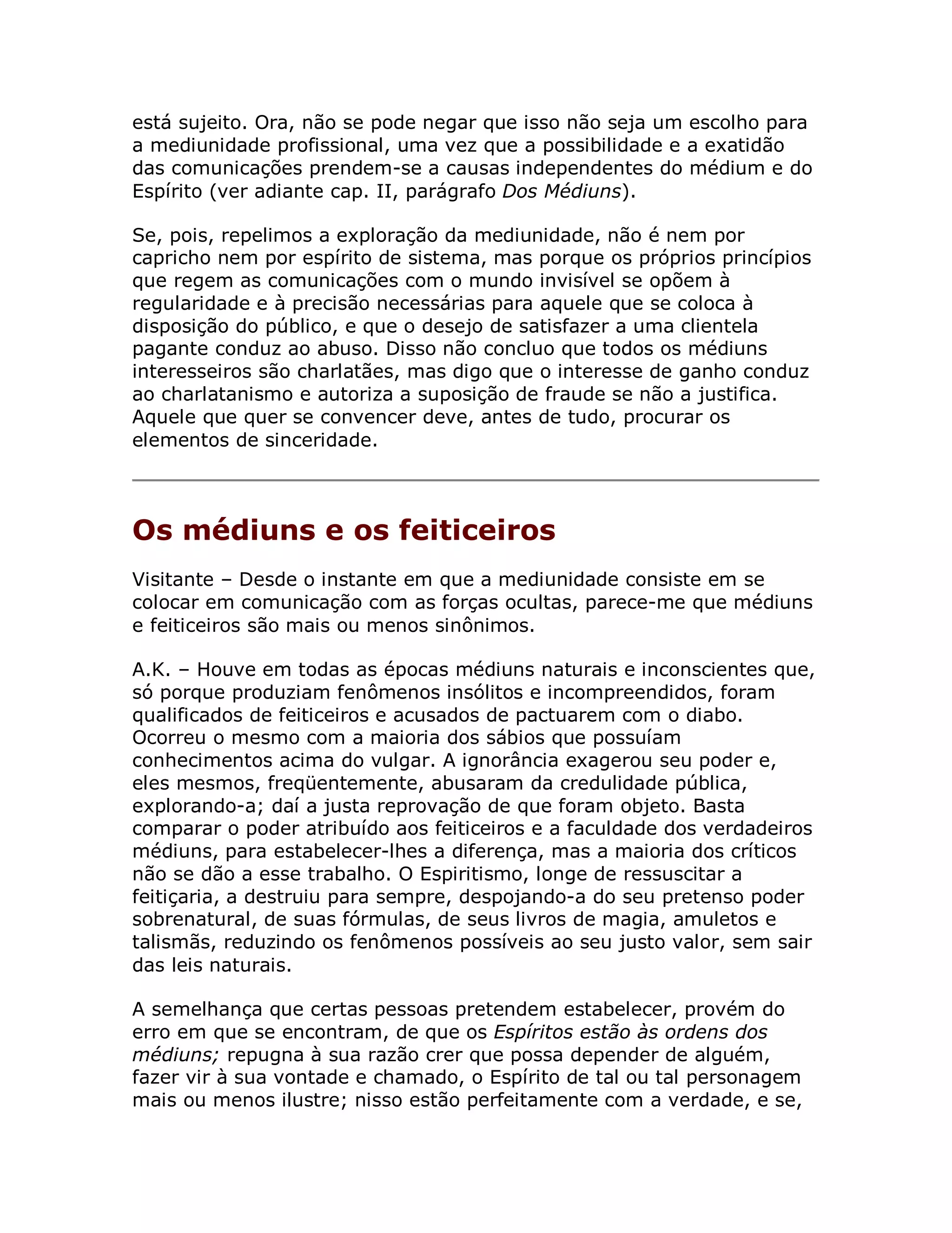 está sujeito. Ora, não se pode negar que isso não seja um escolho para
a mediunidade profissional, uma vez que a possibilidade e a exatidão
das comunicações prendem-se a causas independentes do médium e do
Espírito (ver adiante cap. II, parágrafo Dos Médiuns).

Se, pois, repelimos a exploração da mediunidade, não é nem por
capricho nem por espírito de sistema, mas porque os próprios princípios
que regem as comunicações com o mundo invisível se opõem à
regularidade e à precisão necessárias para aquele que se coloca à
disposição do público, e que o desejo de satisfazer a uma clientela
pagante conduz ao abuso. Disso não concluo que todos os médiuns
interesseiros são charlatães, mas digo que o interesse de ganho conduz
ao charlatanismo e autoriza a suposição de fraude se não a justifica.
Aquele que quer se convencer deve, antes de tudo, procurar os
elementos de sinceridade.




Os médiuns e os feiticeiros
Visitante – Desde o instante em que a mediunidade consiste em se
colocar em comunicação com as forças ocultas, parece-me que médiuns
e feiticeiros são mais ou menos sinônimos.

A.K. – Houve em todas as épocas médiuns naturais e inconscientes que,
só porque produziam fenômenos insólitos e incompreendidos, foram
qualificados de feiticeiros e acusados de pactuarem com o diabo.
Ocorreu o mesmo com a maioria dos sábios que possuíam
conhecimentos acima do vulgar. A ignorância exagerou seu poder e,
eles mesmos, freqüentemente, abusaram da credulidade pública,
explorando-a; daí a justa reprovação de que foram objeto. Basta
comparar o poder atribuído aos feiticeiros e a faculdade dos verdadeiros
médiuns, para estabelecer-lhes a diferença, mas a maioria dos críticos
não se dão a esse trabalho. O Espiritismo, longe de ressuscitar a
feitiçaria, a destruiu para sempre, despojando-a do seu pretenso poder
sobrenatural, de suas fórmulas, de seus livros de magia, amuletos e
talismãs, reduzindo os fenômenos possíveis ao seu justo valor, sem sair
das leis naturais.

A semelhança que certas pessoas pretendem estabelecer, provém do
erro em que se encontram, de que os Espíritos estão às ordens dos
médiuns; repugna à sua razão crer que possa depender de alguém,
fazer vir à sua vontade e chamado, o Espírito de tal ou tal personagem
mais ou menos ilustre; nisso estão perfeitamente com a verdade, e se,
 