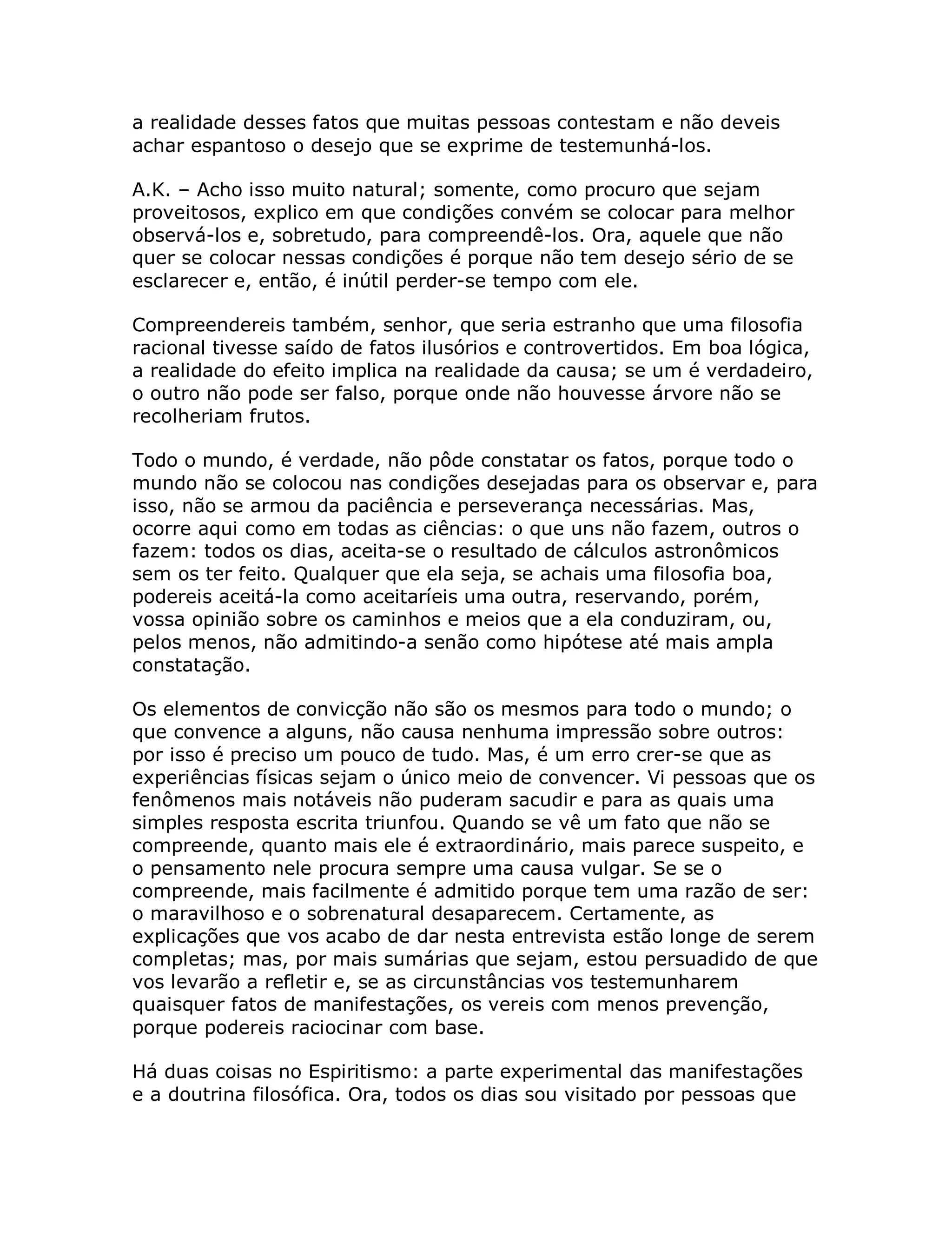 a realidade desses fatos que muitas pessoas contestam e não deveis
achar espantoso o desejo que se exprime de testemunhá-los.

A.K. – Acho isso muito natural; somente, como procuro que sejam
proveitosos, explico em que condições convém se colocar para melhor
observá-los e, sobretudo, para compreendê-los. Ora, aquele que não
quer se colocar nessas condições é porque não tem desejo sério de se
esclarecer e, então, é inútil perder-se tempo com ele.

Compreendereis também, senhor, que seria estranho que uma filosofia
racional tivesse saído de fatos ilusórios e controvertidos. Em boa lógica,
a realidade do efeito implica na realidade da causa; se um é verdadeiro,
o outro não pode ser falso, porque onde não houvesse árvore não se
recolheriam frutos.

Todo o mundo, é verdade, não pôde constatar os fatos, porque todo o
mundo não se colocou nas condições desejadas para os observar e, para
isso, não se armou da paciência e perseverança necessárias. Mas,
ocorre aqui como em todas as ciências: o que uns não fazem, outros o
fazem: todos os dias, aceita-se o resultado de cálculos astronômicos
sem os ter feito. Qualquer que ela seja, se achais uma filosofia boa,
podereis aceitá-la como aceitaríeis uma outra, reservando, porém,
vossa opinião sobre os caminhos e meios que a ela conduziram, ou,
pelos menos, não admitindo-a senão como hipótese até mais ampla
constatação.

Os elementos de convicção não são os mesmos para todo o mundo; o
que convence a alguns, não causa nenhuma impressão sobre outros:
por isso é preciso um pouco de tudo. Mas, é um erro crer-se que as
experiências físicas sejam o único meio de convencer. Vi pessoas que os
fenômenos mais notáveis não puderam sacudir e para as quais uma
simples resposta escrita triunfou. Quando se vê um fato que não se
compreende, quanto mais ele é extraordinário, mais parece suspeito, e
o pensamento nele procura sempre uma causa vulgar. Se se o
compreende, mais facilmente é admitido porque tem uma razão de ser:
o maravilhoso e o sobrenatural desaparecem. Certamente, as
explicações que vos acabo de dar nesta entrevista estão longe de serem
completas; mas, por mais sumárias que sejam, estou persuadido de que
vos levarão a refletir e, se as circunstâncias vos testemunharem
quaisquer fatos de manifestações, os vereis com menos prevenção,
porque podereis raciocinar com base.

Há duas coisas no Espiritismo: a parte experimental das manifestações
e a doutrina filosófica. Ora, todos os dias sou visitado por pessoas que
 