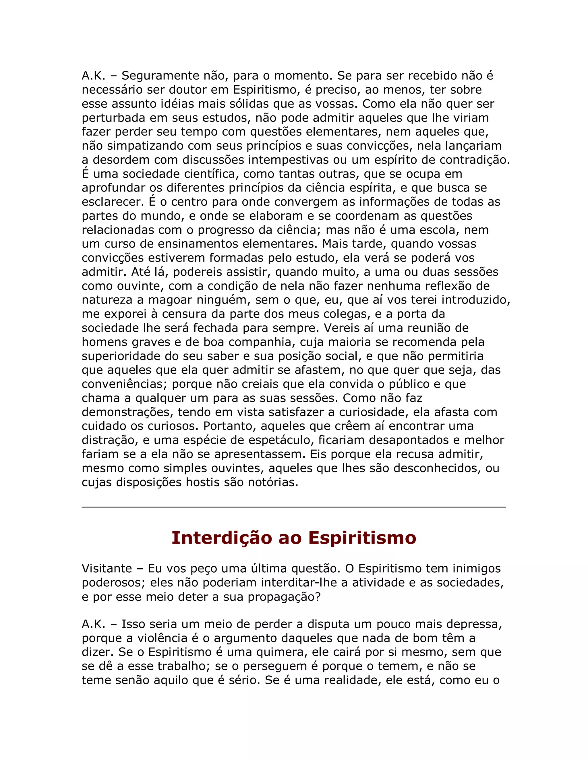 A.K. – Seguramente não, para o momento. Se para ser recebido não é
necessário ser doutor em Espiritismo, é preciso, ao menos, ter sobre
esse assunto idéias mais sólidas que as vossas. Como ela não quer ser
perturbada em seus estudos, não pode admitir aqueles que lhe viriam
fazer perder seu tempo com questões elementares, nem aqueles que,
não simpatizando com seus princípios e suas convicções, nela lançariam
a desordem com discussões intempestivas ou um espírito de contradição.
É uma sociedade científica, como tantas outras, que se ocupa em
aprofundar os diferentes princípios da ciência espírita, e que busca se
esclarecer. É o centro para onde convergem as informações de todas as
partes do mundo, e onde se elaboram e se coordenam as questões
relacionadas com o progresso da ciência; mas não é uma escola, nem
um curso de ensinamentos elementares. Mais tarde, quando vossas
convicções estiverem formadas pelo estudo, ela verá se poderá vos
admitir. Até lá, podereis assistir, quando muito, a uma ou duas sessões
como ouvinte, com a condição de nela não fazer nenhuma reflexão de
natureza a magoar ninguém, sem o que, eu, que aí vos terei introduzido,
me exporei à censura da parte dos meus colegas, e a porta da
sociedade lhe será fechada para sempre. Vereis aí uma reunião de
homens graves e de boa companhia, cuja maioria se recomenda pela
superioridade do seu saber e sua posição social, e que não permitiria
que aqueles que ela quer admitir se afastem, no que quer que seja, das
conveniências; porque não creiais que ela convida o público e que
chama a qualquer um para as suas sessões. Como não faz
demonstrações, tendo em vista satisfazer a curiosidade, ela afasta com
cuidado os curiosos. Portanto, aqueles que crêem aí encontrar uma
distração, e uma espécie de espetáculo, ficariam desapontados e melhor
fariam se a ela não se apresentassem. Eis porque ela recusa admitir,
mesmo como simples ouvintes, aqueles que lhes são desconhecidos, ou
cujas disposições hostis são notórias.




               Interdição ao Espiritismo
Visitante – Eu vos peço uma última questão. O Espiritismo tem inimigos
poderosos; eles não poderiam interditar-lhe a atividade e as sociedades,
e por esse meio deter a sua propagação?

A.K. – Isso seria um meio de perder a disputa um pouco mais depressa,
porque a violência é o argumento daqueles que nada de bom têm a
dizer. Se o Espiritismo é uma quimera, ele cairá por si mesmo, sem que
se dê a esse trabalho; se o perseguem é porque o temem, e não se
teme senão aquilo que é sério. Se é uma realidade, ele está, como eu o
 