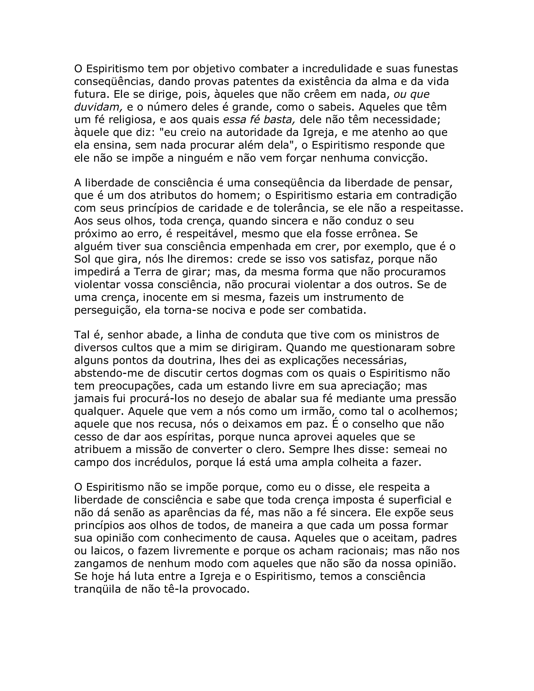 O Espiritismo tem por objetivo combater a incredulidade e suas funestas
conseqüências, dando provas patentes da existência da alma e da vida
futura. Ele se dirige, pois, àqueles que não crêem em nada, ou que
duvidam, e o número deles é grande, como o sabeis. Aqueles que têm
um fé religiosa, e aos quais essa fé basta, dele não têm necessidade;
àquele que diz: "eu creio na autoridade da Igreja, e me atenho ao que
ela ensina, sem nada procurar além dela", o Espiritismo responde que
ele não se impõe a ninguém e não vem forçar nenhuma convicção.

A liberdade de consciência é uma conseqüência da liberdade de pensar,
que é um dos atributos do homem; o Espiritismo estaria em contradição
com seus princípios de caridade e de tolerância, se ele não a respeitasse.
Aos seus olhos, toda crença, quando sincera e não conduz o seu
próximo ao erro, é respeitável, mesmo que ela fosse errônea. Se
alguém tiver sua consciência empenhada em crer, por exemplo, que é o
Sol que gira, nós lhe diremos: crede se isso vos satisfaz, porque não
impedirá a Terra de girar; mas, da mesma forma que não procuramos
violentar vossa consciência, não procurai violentar a dos outros. Se de
uma crença, inocente em si mesma, fazeis um instrumento de
perseguição, ela torna-se nociva e pode ser combatida.

Tal é, senhor abade, a linha de conduta que tive com os ministros de
diversos cultos que a mim se dirigiram. Quando me questionaram sobre
alguns pontos da doutrina, lhes dei as explicações necessárias,
abstendo-me de discutir certos dogmas com os quais o Espiritismo não
tem preocupações, cada um estando livre em sua apreciação; mas
jamais fui procurá-los no desejo de abalar sua fé mediante uma pressão
qualquer. Aquele que vem a nós como um irmão, como tal o acolhemos;
aquele que nos recusa, nós o deixamos em paz. É o conselho que não
cesso de dar aos espíritas, porque nunca aprovei aqueles que se
atribuem a missão de converter o clero. Sempre lhes disse: semeai no
campo dos incrédulos, porque lá está uma ampla colheita a fazer.

O Espiritismo não se impõe porque, como eu o disse, ele respeita a
liberdade de consciência e sabe que toda crença imposta é superficial e
não dá senão as aparências da fé, mas não a fé sincera. Ele expõe seus
princípios aos olhos de todos, de maneira a que cada um possa formar
sua opinião com conhecimento de causa. Aqueles que o aceitam, padres
ou laicos, o fazem livremente e porque os acham racionais; mas não nos
zangamos de nenhum modo com aqueles que não são da nossa opinião.
Se hoje há luta entre a Igreja e o Espiritismo, temos a consciência
tranqüila de não tê-la provocado.
 