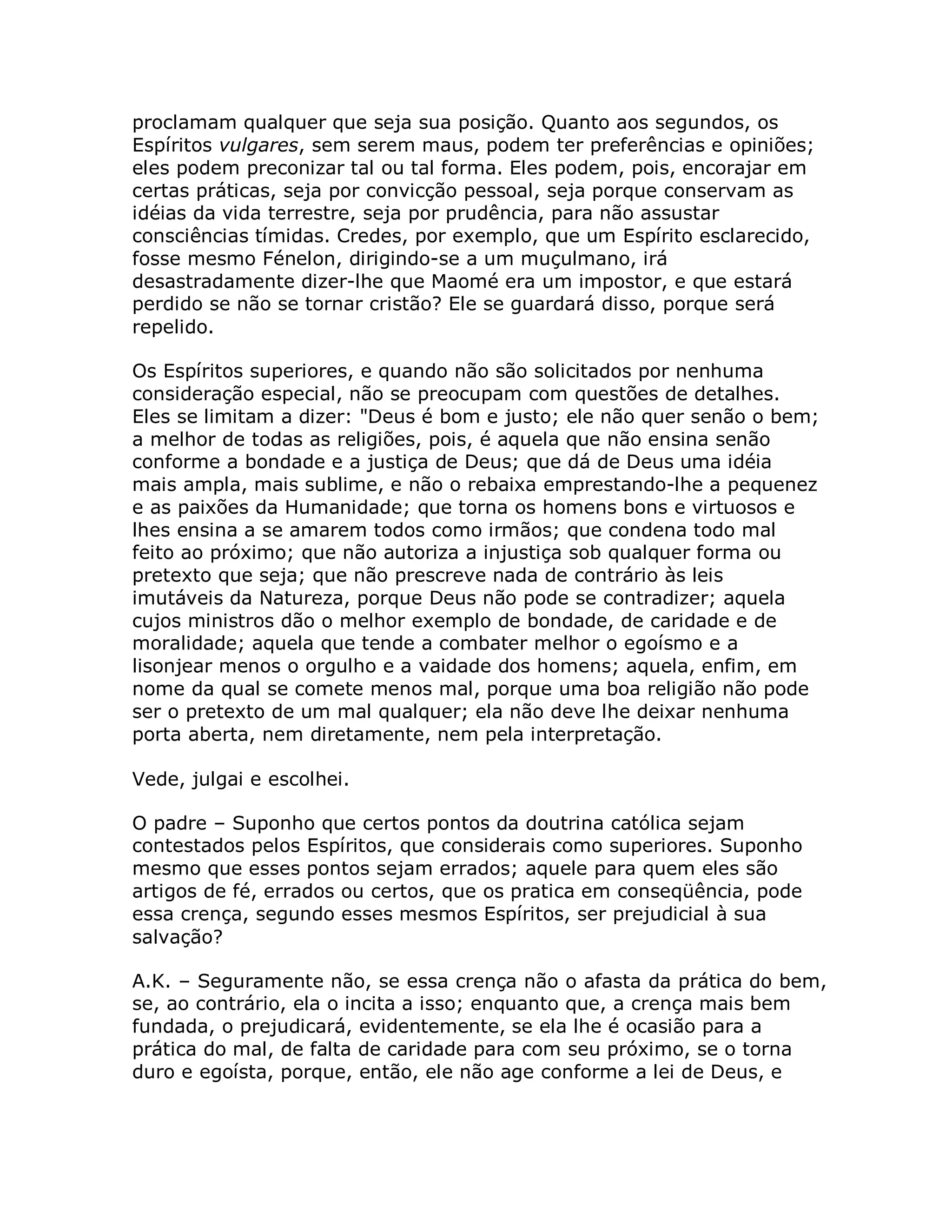 proclamam qualquer que seja sua posição. Quanto aos segundos, os
Espíritos vulgares, sem serem maus, podem ter preferências e opiniões;
eles podem preconizar tal ou tal forma. Eles podem, pois, encorajar em
certas práticas, seja por convicção pessoal, seja porque conservam as
idéias da vida terrestre, seja por prudência, para não assustar
consciências tímidas. Credes, por exemplo, que um Espírito esclarecido,
fosse mesmo Fénelon, dirigindo-se a um muçulmano, irá
desastradamente dizer-lhe que Maomé era um impostor, e que estará
perdido se não se tornar cristão? Ele se guardará disso, porque será
repelido.

Os Espíritos superiores, e quando não são solicitados por nenhuma
consideração especial, não se preocupam com questões de detalhes.
Eles se limitam a dizer: "Deus é bom e justo; ele não quer senão o bem;
a melhor de todas as religiões, pois, é aquela que não ensina senão
conforme a bondade e a justiça de Deus; que dá de Deus uma idéia
mais ampla, mais sublime, e não o rebaixa emprestando-lhe a pequenez
e as paixões da Humanidade; que torna os homens bons e virtuosos e
lhes ensina a se amarem todos como irmãos; que condena todo mal
feito ao próximo; que não autoriza a injustiça sob qualquer forma ou
pretexto que seja; que não prescreve nada de contrário às leis
imutáveis da Natureza, porque Deus não pode se contradizer; aquela
cujos ministros dão o melhor exemplo de bondade, de caridade e de
moralidade; aquela que tende a combater melhor o egoísmo e a
lisonjear menos o orgulho e a vaidade dos homens; aquela, enfim, em
nome da qual se comete menos mal, porque uma boa religião não pode
ser o pretexto de um mal qualquer; ela não deve lhe deixar nenhuma
porta aberta, nem diretamente, nem pela interpretação.

Vede, julgai e escolhei.

O padre – Suponho que certos pontos da doutrina católica sejam
contestados pelos Espíritos, que considerais como superiores. Suponho
mesmo que esses pontos sejam errados; aquele para quem eles são
artigos de fé, errados ou certos, que os pratica em conseqüência, pode
essa crença, segundo esses mesmos Espíritos, ser prejudicial à sua
salvação?

A.K. – Seguramente não, se essa crença não o afasta da prática do bem,
se, ao contrário, ela o incita a isso; enquanto que, a crença mais bem
fundada, o prejudicará, evidentemente, se ela lhe é ocasião para a
prática do mal, de falta de caridade para com seu próximo, se o torna
duro e egoísta, porque, então, ele não age conforme a lei de Deus, e
 