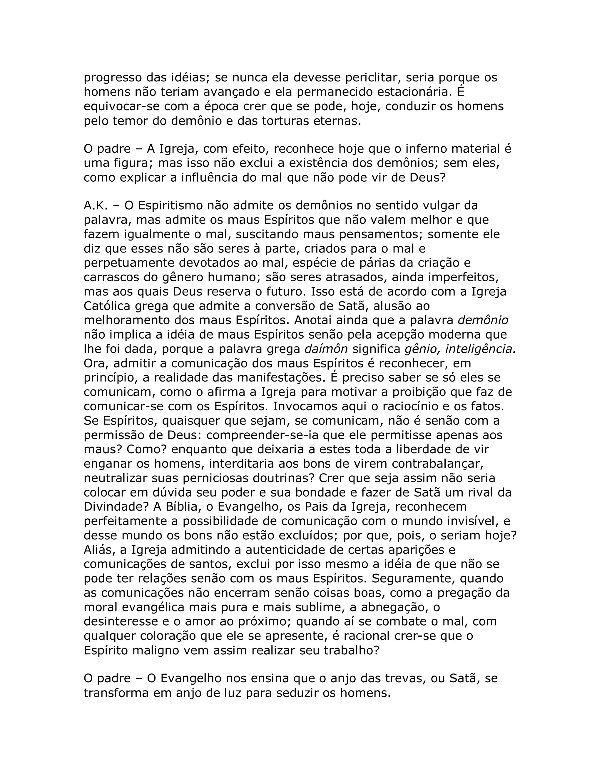 progresso das idéias; se nunca ela devesse periclitar, seria porque os
homens não teriam avançado e ela permanecido estacionária. É
equivocar-se com a época crer que se pode, hoje, conduzir os homens
pelo temor do demônio e das torturas eternas.

O padre – A Igreja, com efeito, reconhece hoje que o inferno material é
uma figura; mas isso não exclui a existência dos demônios; sem eles,
como explicar a influência do mal que não pode vir de Deus?

A.K. – O Espiritismo não admite os demônios no sentido vulgar da
palavra, mas admite os maus Espíritos que não valem melhor e que
fazem igualmente o mal, suscitando maus pensamentos; somente ele
diz que esses não são seres à parte, criados para o mal e
perpetuamente devotados ao mal, espécie de párias da criação e
carrascos do gênero humano; são seres atrasados, ainda imperfeitos,
mas aos quais Deus reserva o futuro. Isso está de acordo com a Igreja
Católica grega que admite a conversão de Satã, alusão ao
melhoramento dos maus Espíritos. Anotai ainda que a palavra demônio
não implica a idéia de maus Espíritos senão pela acepção moderna que
lhe foi dada, porque a palavra grega daímôn significa gênio, inteligência.
Ora, admitir a comunicação dos maus Espíritos é reconhecer, em
princípio, a realidade das manifestações. É preciso saber se só eles se
comunicam, como o afirma a Igreja para motivar a proibição que faz de
comunicar-se com os Espíritos. Invocamos aqui o raciocínio e os fatos.
Se Espíritos, quaisquer que sejam, se comunicam, não é senão com a
permissão de Deus: compreender-se-ia que ele permitisse apenas aos
maus? Como? enquanto que deixaria a estes toda a liberdade de vir
enganar os homens, interditaria aos bons de virem contrabalançar,
neutralizar suas perniciosas doutrinas? Crer que seja assim não seria
colocar em dúvida seu poder e sua bondade e fazer de Satã um rival da
Divindade? A Bíblia, o Evangelho, os Pais da Igreja, reconhecem
perfeitamente a possibilidade de comunicação com o mundo invisível, e
desse mundo os bons não estão excluídos; por que, pois, o seriam hoje?
Aliás, a Igreja admitindo a autenticidade de certas aparições e
comunicações de santos, exclui por isso mesmo a idéia de que não se
pode ter relações senão com os maus Espíritos. Seguramente, quando
as comunicações não encerram senão coisas boas, como a pregação da
moral evangélica mais pura e mais sublime, a abnegação, o
desinteresse e o amor ao próximo; quando aí se combate o mal, com
qualquer coloração que ele se apresente, é racional crer-se que o
Espírito maligno vem assim realizar seu trabalho?

O padre – O Evangelho nos ensina que o anjo das trevas, ou Satã, se
transforma em anjo de luz para seduzir os homens.
 