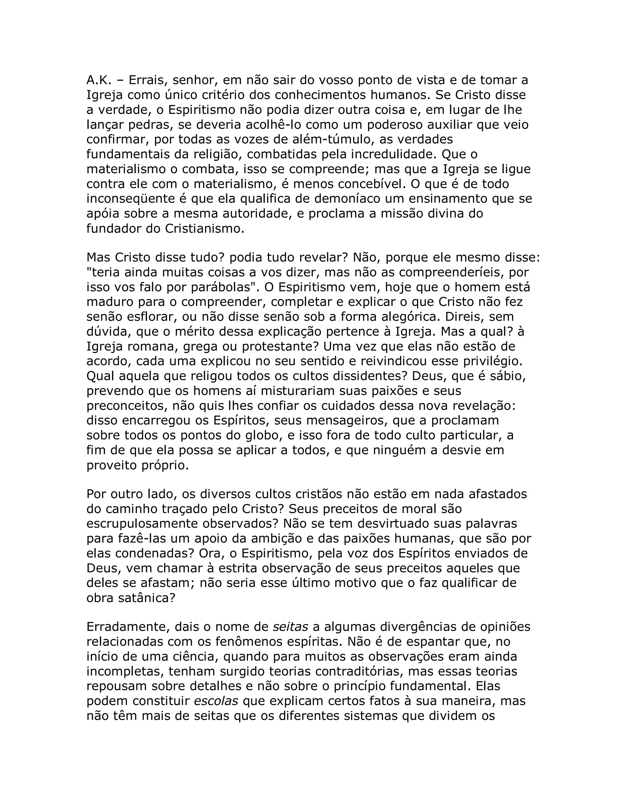 A.K. – Errais, senhor, em não sair do vosso ponto de vista e de tomar a
Igreja como único critério dos conhecimentos humanos. Se Cristo disse
a verdade, o Espiritismo não podia dizer outra coisa e, em lugar de lhe
lançar pedras, se deveria acolhê-lo como um poderoso auxiliar que veio
confirmar, por todas as vozes de além-túmulo, as verdades
fundamentais da religião, combatidas pela incredulidade. Que o
materialismo o combata, isso se compreende; mas que a Igreja se ligue
contra ele com o materialismo, é menos concebível. O que é de todo
inconseqüente é que ela qualifica de demoníaco um ensinamento que se
apóia sobre a mesma autoridade, e proclama a missão divina do
fundador do Cristianismo.

Mas Cristo disse tudo? podia tudo revelar? Não, porque ele mesmo disse:
"teria ainda muitas coisas a vos dizer, mas não as compreenderíeis, por
isso vos falo por parábolas". O Espiritismo vem, hoje que o homem está
maduro para o compreender, completar e explicar o que Cristo não fez
senão esflorar, ou não disse senão sob a forma alegórica. Direis, sem
dúvida, que o mérito dessa explicação pertence à Igreja. Mas a qual? à
Igreja romana, grega ou protestante? Uma vez que elas não estão de
acordo, cada uma explicou no seu sentido e reivindicou esse privilégio.
Qual aquela que religou todos os cultos dissidentes? Deus, que é sábio,
prevendo que os homens aí misturariam suas paixões e seus
preconceitos, não quis lhes confiar os cuidados dessa nova revelação:
disso encarregou os Espíritos, seus mensageiros, que a proclamam
sobre todos os pontos do globo, e isso fora de todo culto particular, a
fim de que ela possa se aplicar a todos, e que ninguém a desvie em
proveito próprio.

Por outro lado, os diversos cultos cristãos não estão em nada afastados
do caminho traçado pelo Cristo? Seus preceitos de moral são
escrupulosamente observados? Não se tem desvirtuado suas palavras
para fazê-las um apoio da ambição e das paixões humanas, que são por
elas condenadas? Ora, o Espiritismo, pela voz dos Espíritos enviados de
Deus, vem chamar à estrita observação de seus preceitos aqueles que
deles se afastam; não seria esse último motivo que o faz qualificar de
obra satânica?

Erradamente, dais o nome de seitas a algumas divergências de opiniões
relacionadas com os fenômenos espíritas. Não é de espantar que, no
início de uma ciência, quando para muitos as observações eram ainda
incompletas, tenham surgido teorias contraditórias, mas essas teorias
repousam sobre detalhes e não sobre o princípio fundamental. Elas
podem constituir escolas que explicam certos fatos à sua maneira, mas
não têm mais de seitas que os diferentes sistemas que dividem os
 