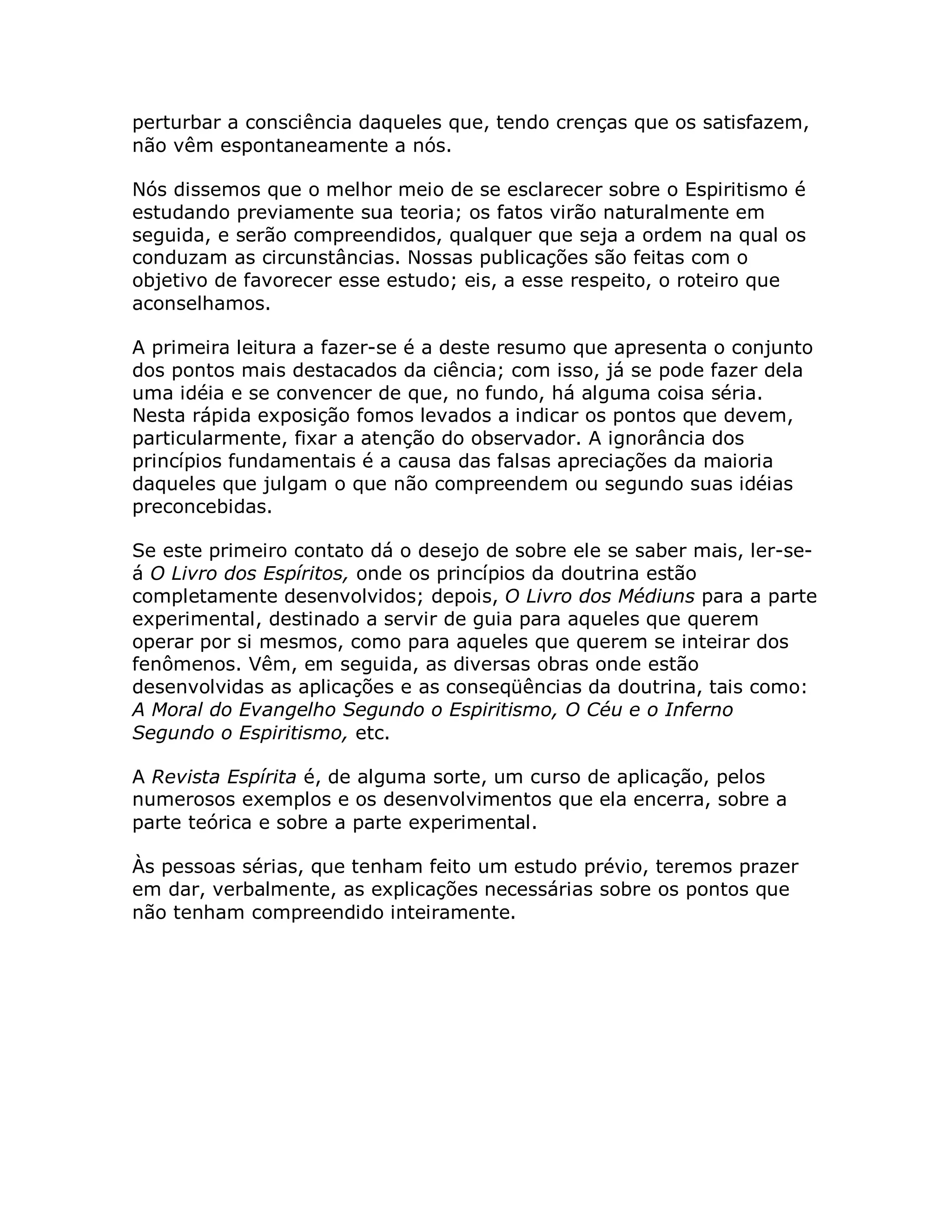 perturbar a consciência daqueles que, tendo crenças que os satisfazem,
não vêm espontaneamente a nós.

Nós dissemos que o melhor meio de se esclarecer sobre o Espiritismo é
estudando previamente sua teoria; os fatos virão naturalmente em
seguida, e serão compreendidos, qualquer que seja a ordem na qual os
conduzam as circunstâncias. Nossas publicações são feitas com o
objetivo de favorecer esse estudo; eis, a esse respeito, o roteiro que
aconselhamos.

A primeira leitura a fazer-se é a deste resumo que apresenta o conjunto
dos pontos mais destacados da ciência; com isso, já se pode fazer dela
uma idéia e se convencer de que, no fundo, há alguma coisa séria.
Nesta rápida exposição fomos levados a indicar os pontos que devem,
particularmente, fixar a atenção do observador. A ignorância dos
princípios fundamentais é a causa das falsas apreciações da maioria
daqueles que julgam o que não compreendem ou segundo suas idéias
preconcebidas.

Se este primeiro contato dá o desejo de sobre ele se saber mais, ler-se-
á O Livro dos Espíritos, onde os princípios da doutrina estão
completamente desenvolvidos; depois, O Livro dos Médiuns para a parte
experimental, destinado a servir de guia para aqueles que querem
operar por si mesmos, como para aqueles que querem se inteirar dos
fenômenos. Vêm, em seguida, as diversas obras onde estão
desenvolvidas as aplicações e as conseqüências da doutrina, tais como:
A Moral do Evangelho Segundo o Espiritismo, O Céu e o Inferno
Segundo o Espiritismo, etc.

A Revista Espírita é, de alguma sorte, um curso de aplicação, pelos
numerosos exemplos e os desenvolvimentos que ela encerra, sobre a
parte teórica e sobre a parte experimental.

Às pessoas sérias, que tenham feito um estudo prévio, teremos prazer
em dar, verbalmente, as explicações necessárias sobre os pontos que
não tenham compreendido inteiramente.
 