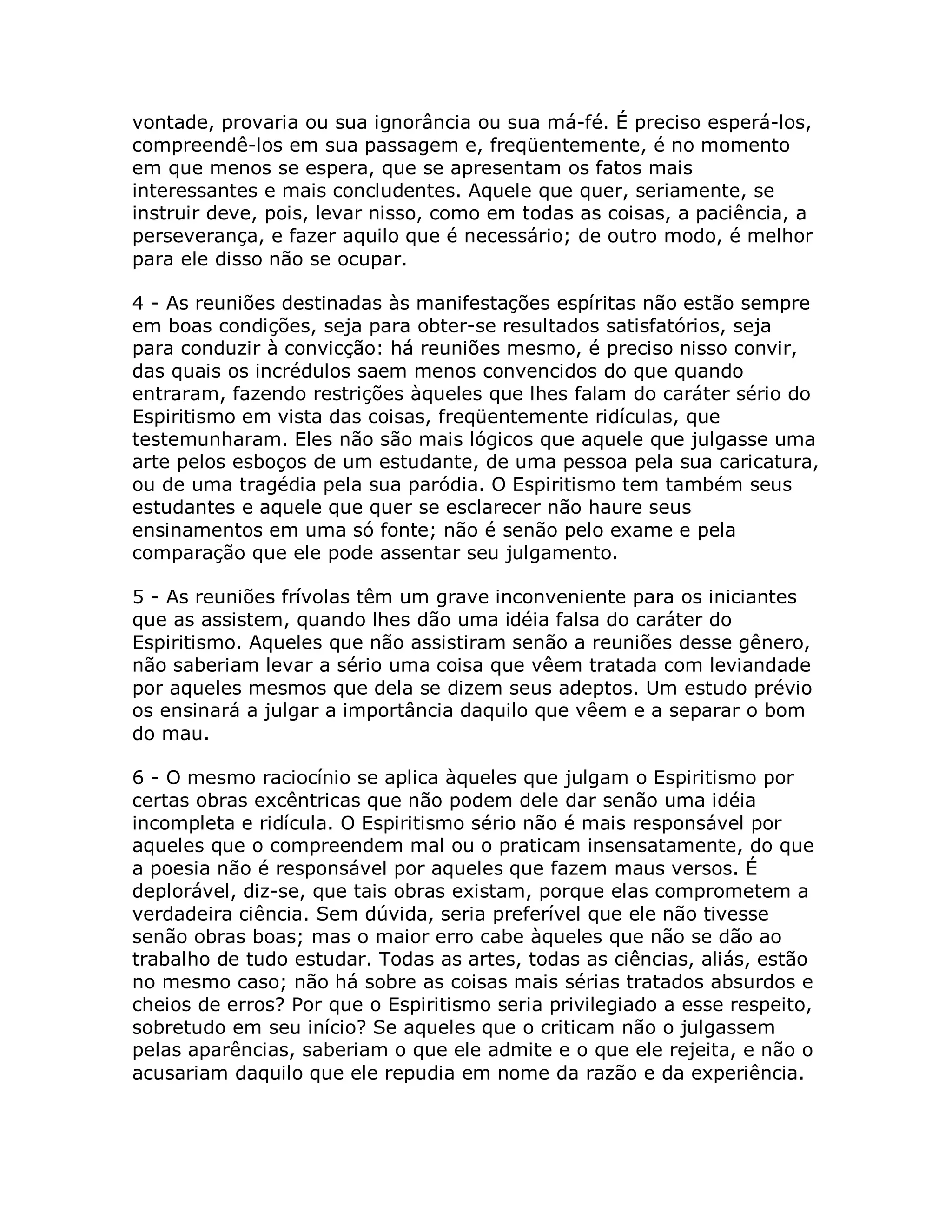 vontade, provaria ou sua ignorância ou sua má-fé. É preciso esperá-los,
compreendê-los em sua passagem e, freqüentemente, é no momento
em que menos se espera, que se apresentam os fatos mais
interessantes e mais concludentes. Aquele que quer, seriamente, se
instruir deve, pois, levar nisso, como em todas as coisas, a paciência, a
perseverança, e fazer aquilo que é necessário; de outro modo, é melhor
para ele disso não se ocupar.

4 - As reuniões destinadas às manifestações espíritas não estão sempre
em boas condições, seja para obter-se resultados satisfatórios, seja
para conduzir à convicção: há reuniões mesmo, é preciso nisso convir,
das quais os incrédulos saem menos convencidos do que quando
entraram, fazendo restrições àqueles que lhes falam do caráter sério do
Espiritismo em vista das coisas, freqüentemente ridículas, que
testemunharam. Eles não são mais lógicos que aquele que julgasse uma
arte pelos esboços de um estudante, de uma pessoa pela sua caricatura,
ou de uma tragédia pela sua paródia. O Espiritismo tem também seus
estudantes e aquele que quer se esclarecer não haure seus
ensinamentos em uma só fonte; não é senão pelo exame e pela
comparação que ele pode assentar seu julgamento.

5 - As reuniões frívolas têm um grave inconveniente para os iniciantes
que as assistem, quando lhes dão uma idéia falsa do caráter do
Espiritismo. Aqueles que não assistiram senão a reuniões desse gênero,
não saberiam levar a sério uma coisa que vêem tratada com leviandade
por aqueles mesmos que dela se dizem seus adeptos. Um estudo prévio
os ensinará a julgar a importância daquilo que vêem e a separar o bom
do mau.

6 - O mesmo raciocínio se aplica àqueles que julgam o Espiritismo por
certas obras excêntricas que não podem dele dar senão uma idéia
incompleta e ridícula. O Espiritismo sério não é mais responsável por
aqueles que o compreendem mal ou o praticam insensatamente, do que
a poesia não é responsável por aqueles que fazem maus versos. É
deplorável, diz-se, que tais obras existam, porque elas comprometem a
verdadeira ciência. Sem dúvida, seria preferível que ele não tivesse
senão obras boas; mas o maior erro cabe àqueles que não se dão ao
trabalho de tudo estudar. Todas as artes, todas as ciências, aliás, estão
no mesmo caso; não há sobre as coisas mais sérias tratados absurdos e
cheios de erros? Por que o Espiritismo seria privilegiado a esse respeito,
sobretudo em seu início? Se aqueles que o criticam não o julgassem
pelas aparências, saberiam o que ele admite e o que ele rejeita, e não o
acusariam daquilo que ele repudia em nome da razão e da experiência.
 