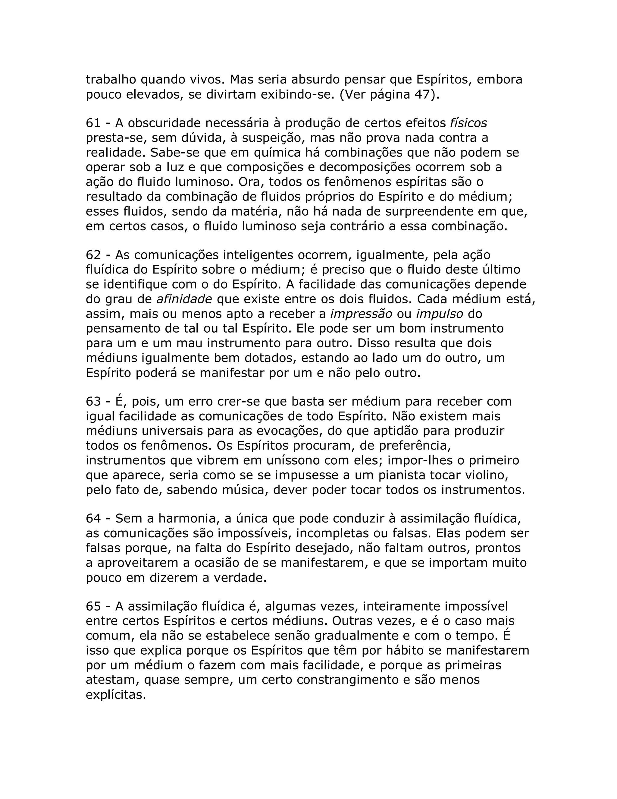 trabalho quando vivos. Mas seria absurdo pensar que Espíritos, embora
pouco elevados, se divirtam exibindo-se. (Ver página 47).

61 - A obscuridade necessária à produção de certos efeitos físicos
presta-se, sem dúvida, à suspeição, mas não prova nada contra a
realidade. Sabe-se que em química há combinações que não podem se
operar sob a luz e que composições e decomposições ocorrem sob a
ação do fluido luminoso. Ora, todos os fenômenos espíritas são o
resultado da combinação de fluidos próprios do Espírito e do médium;
esses fluidos, sendo da matéria, não há nada de surpreendente em que,
em certos casos, o fluido luminoso seja contrário a essa combinação.

62 - As comunicações inteligentes ocorrem, igualmente, pela ação
fluídica do Espírito sobre o médium; é preciso que o fluido deste último
se identifique com o do Espírito. A facilidade das comunicações depende
do grau de afinidade que existe entre os dois fluidos. Cada médium está,
assim, mais ou menos apto a receber a impressão ou impulso do
pensamento de tal ou tal Espírito. Ele pode ser um bom instrumento
para um e um mau instrumento para outro. Disso resulta que dois
médiuns igualmente bem dotados, estando ao lado um do outro, um
Espírito poderá se manifestar por um e não pelo outro.

63 - É, pois, um erro crer-se que basta ser médium para receber com
igual facilidade as comunicações de todo Espírito. Não existem mais
médiuns universais para as evocações, do que aptidão para produzir
todos os fenômenos. Os Espíritos procuram, de preferência,
instrumentos que vibrem em uníssono com eles; impor-lhes o primeiro
que aparece, seria como se se impusesse a um pianista tocar violino,
pelo fato de, sabendo música, dever poder tocar todos os instrumentos.

64 - Sem a harmonia, a única que pode conduzir à assimilação fluídica,
as comunicações são impossíveis, incompletas ou falsas. Elas podem ser
falsas porque, na falta do Espírito desejado, não faltam outros, prontos
a aproveitarem a ocasião de se manifestarem, e que se importam muito
pouco em dizerem a verdade.

65 - A assimilação fluídica é, algumas vezes, inteiramente impossível
entre certos Espíritos e certos médiuns. Outras vezes, e é o caso mais
comum, ela não se estabelece senão gradualmente e com o tempo. É
isso que explica porque os Espíritos que têm por hábito se manifestarem
por um médium o fazem com mais facilidade, e porque as primeiras
atestam, quase sempre, um certo constrangimento e são menos
explícitas.
 