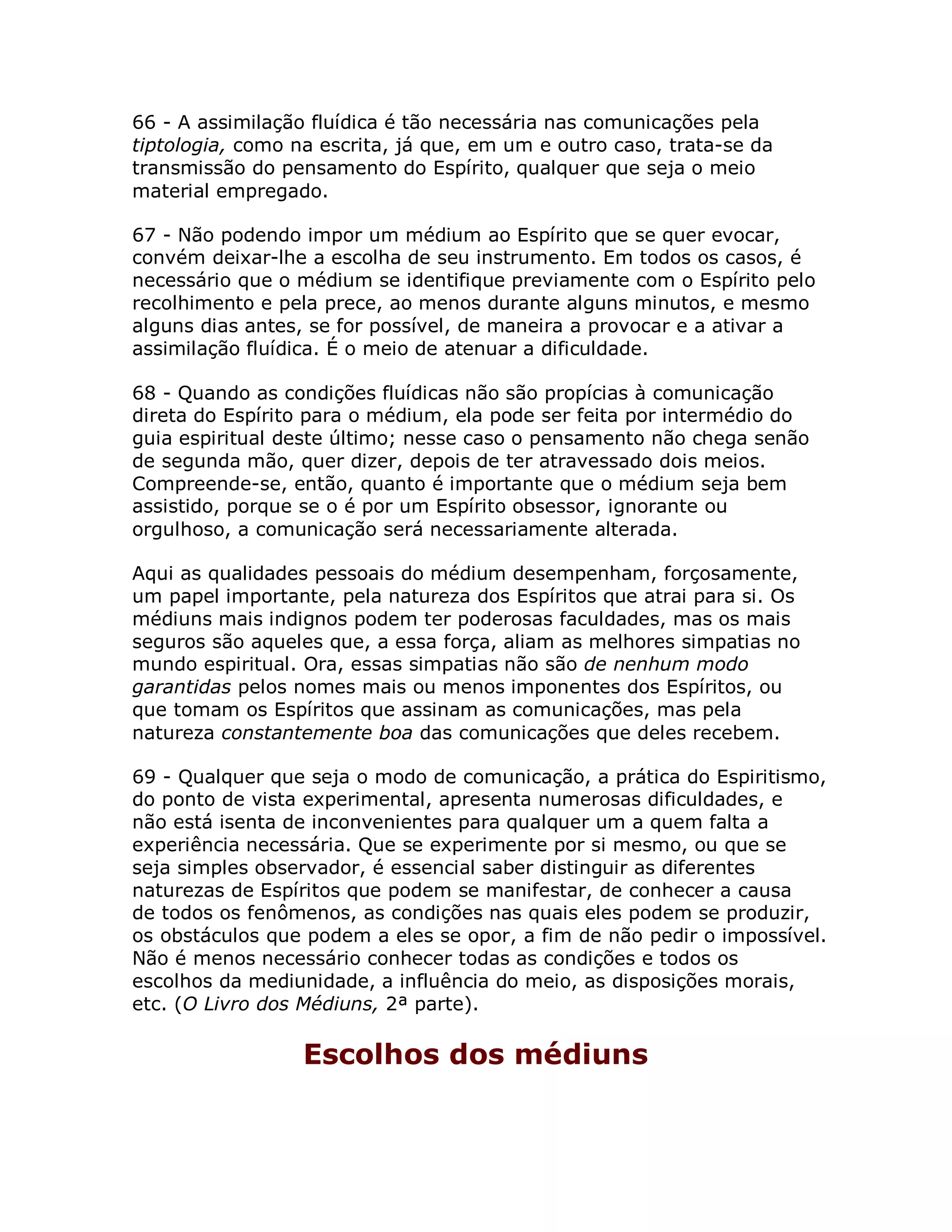 66 - A assimilação fluídica é tão necessária nas comunicações pela
tiptologia, como na escrita, já que, em um e outro caso, trata-se da
transmissão do pensamento do Espírito, qualquer que seja o meio
material empregado.

67 - Não podendo impor um médium ao Espírito que se quer evocar,
convém deixar-lhe a escolha de seu instrumento. Em todos os casos, é
necessário que o médium se identifique previamente com o Espírito pelo
recolhimento e pela prece, ao menos durante alguns minutos, e mesmo
alguns dias antes, se for possível, de maneira a provocar e a ativar a
assimilação fluídica. É o meio de atenuar a dificuldade.

68 - Quando as condições fluídicas não são propícias à comunicação
direta do Espírito para o médium, ela pode ser feita por intermédio do
guia espiritual deste último; nesse caso o pensamento não chega senão
de segunda mão, quer dizer, depois de ter atravessado dois meios.
Compreende-se, então, quanto é importante que o médium seja bem
assistido, porque se o é por um Espírito obsessor, ignorante ou
orgulhoso, a comunicação será necessariamente alterada.

Aqui as qualidades pessoais do médium desempenham, forçosamente,
um papel importante, pela natureza dos Espíritos que atrai para si. Os
médiuns mais indignos podem ter poderosas faculdades, mas os mais
seguros são aqueles que, a essa força, aliam as melhores simpatias no
mundo espiritual. Ora, essas simpatias não são de nenhum modo
garantidas pelos nomes mais ou menos imponentes dos Espíritos, ou
que tomam os Espíritos que assinam as comunicações, mas pela
natureza constantemente boa das comunicações que deles recebem.

69 - Qualquer que seja o modo de comunicação, a prática do Espiritismo,
do ponto de vista experimental, apresenta numerosas dificuldades, e
não está isenta de inconvenientes para qualquer um a quem falta a
experiência necessária. Que se experimente por si mesmo, ou que se
seja simples observador, é essencial saber distinguir as diferentes
naturezas de Espíritos que podem se manifestar, de conhecer a causa
de todos os fenômenos, as condições nas quais eles podem se produzir,
os obstáculos que podem a eles se opor, a fim de não pedir o impossível.
Não é menos necessário conhecer todas as condições e todos os
escolhos da mediunidade, a influência do meio, as disposições morais,
etc. (O Livro dos Médiuns, 2ª parte).

                  Escolhos dos médiuns
 