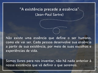 “A existência precede a essência”
(Jean-Paul Sartre)
Não existe uma essência que define o ser humano,
como ele vai ser. Cada pessoa desenvolve sua essência
a partir de sua existência, por meio de suas escolhas e
experiências de vida.
Somos livres para nos inventar, não há nada anterior à
nossa existência que vá definir o que seremos.
 