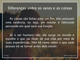 Diferenças entre os seres e as coisas
As coisas são feitas para um fim, elas possuem
uma essência, ou seja, um celular é fabricado
pensando em qual será sua função.
Já o ser humano não, ele surge no mundo e
escolhe o que vai fazer de sua vida por meio de
suas experiências. Não há como saber o que cada
pessoa irá se tornar antes dela existir.
ex-isto www.ex-isto.com
 