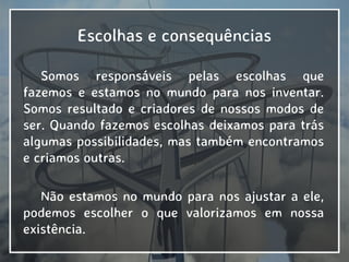 Escolhas e consequências
Somos responsáveis pelas escolhas que
fazemos e estamos no mundo para nos inventar.
Somos resultado e criadores de nossos modos de
ser. Quando fazemos escolhas deixamos para trás
algumas possibilidades, mas também encontramos
e criamos outras.
Não estamos no mundo para nos ajustar a ele,
podemos escolher o que valorizamos em nossa
existência.
 