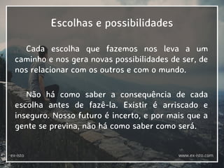 Escolhas e possibilidades
Cada escolha que fazemos nos leva a um
caminho e nos gera novas possibilidades de ser, de
nos relacionar com os outros e com o mundo.
Não há como saber a consequência de cada
escolha antes de fazê-la. Existir é arriscado e
inseguro. Nosso futuro é incerto, e por mais que a
gente se previna, não há como saber como será.
ex-isto www.ex-isto.com
 